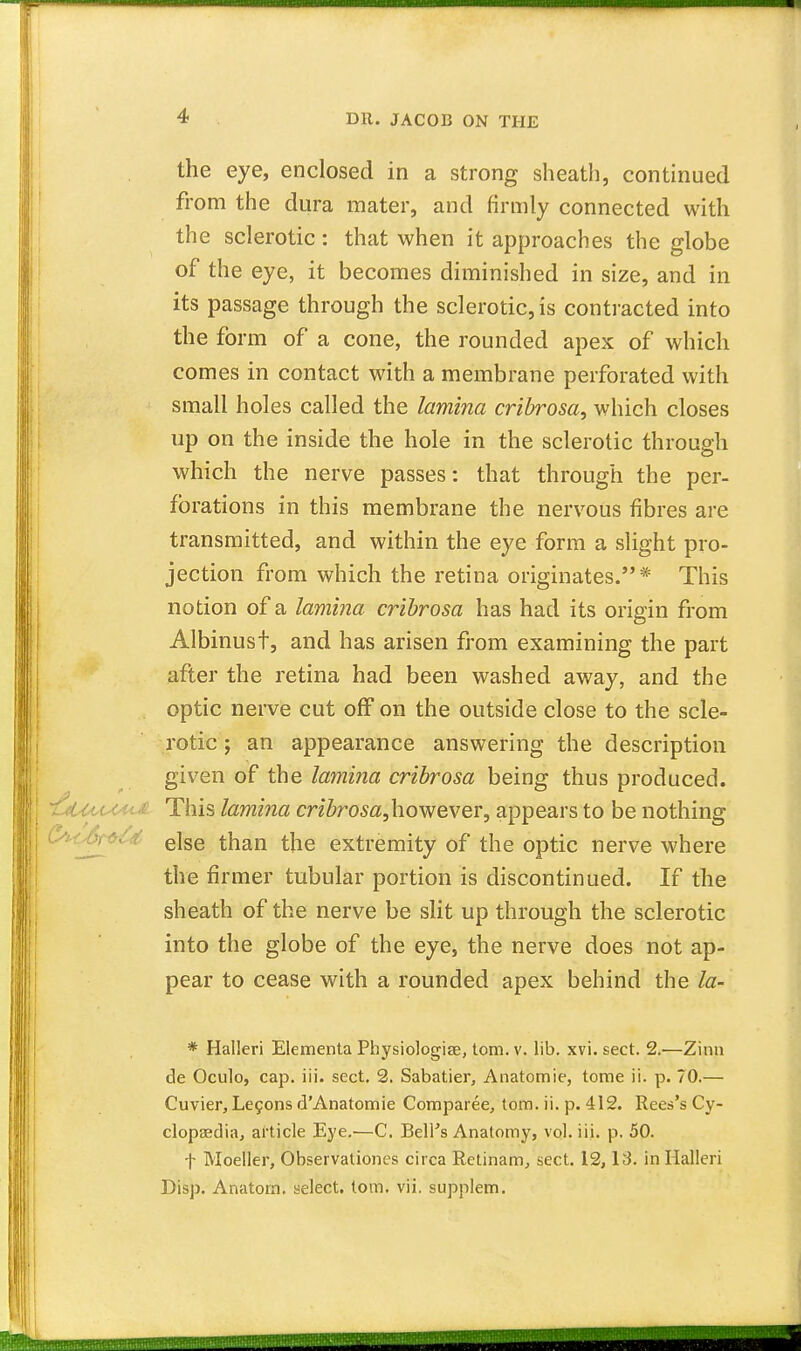 4 DR. JACOB ON THE the eye, enclosed in a strong sheath, continued from the dura mater, and firmly connected with the sclerotic: that when it approaches the globe of the eye, it becomes diminished in size, and in its passage through the sclerotic, is contracted into the form of a cone, the rounded apex of which comes in contact with a membrane perforated with small holes called the lamina cribrosa, which closes up on the inside the hole in the sclerotic through which the nerve passes: that through the per- forations in this membrane the nervous fibres are transmitted, and within the eye form a slight pro- jection from which the retina originates.* This notion of a lamina cribrosa has had its origin from Albinust, and has arisen from examining the part after the retina had been washed away, and the optic nerve cut off on the outside close to the scle- rotic ; an appearance answering the description given of the lamina cribrosa being thus produced. This lamina cribrosa,however, appears to be nothing else than the extremity of the optic nerve where the firmer tubular portion is discontinued. If the sheath of the nerve be slit up through the sclerotic into the globe of the eye, the nerve does not ap- pear to cease with a rounded apex behind the la- * Halleri Elementa Physiologiae, torn. v. lib. xvi. sect. 2.—Zinn de Oculo, cap. iii. sect. 2. Sabatier, Anatomic, tome ii. p. 70.— Cuvier, Lecons d'Anatomie Comparee, torn. ii. p. 412. Rees's Cy- clopaedia, article Eye.—C. BelFs Anatomy, vol. iii. p. 50. f Moeller, Observationes circa Retinam, sect. 12,13. in Halleri