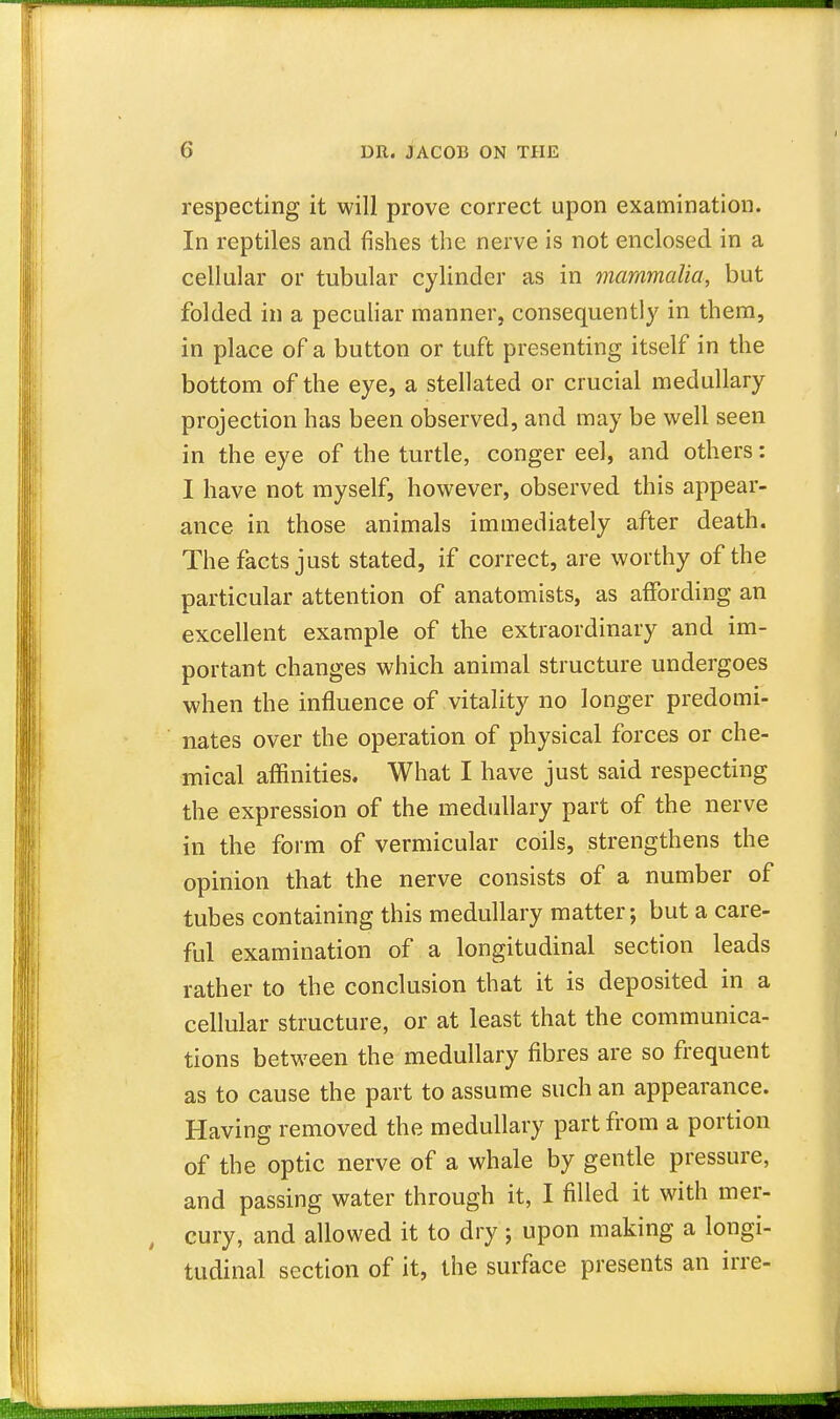 respecting it will prove correct upon examination. In reptiles and fishes the nerve is not enclosed in a cellular or tubular cylinder as in mammalia, but folded in a peculiar manner, consequently in them, in place of a button or tuft presenting itself in the bottom of the eye, a stellated or crucial medullary projection has been observed, and may be well seen in the eye of the turtle, conger eel, and others: I have not myself, however, observed this appear- ance in those animals immediately after death. The facts just stated, if correct, are worthy of the particular attention of anatomists, as affording an excellent example of the extraordinary and im- portant changes which animal structure undergoes when the influence of vitality no longer predomi- nates over the operation of physical forces or che- mical affinities. What I have just said respecting the expression of the medullary part of the nerve in the form of vermicular coils, strengthens the opinion that the nerve consists of a number of tubes containing this medullary matter; but a care- ful examination of a longitudinal section leads rather to the conclusion that it is deposited in a cellular structure, or at least that the communica- tions between the medullary fibres are so frequent as to cause the part to assume such an appearance. Having removed the medullary part from a portion of the optic nerve of a whale by gentle pressure, and passing water through it, I filled it with mer- cury, and allowed it to dry; upon making a longi- tudinal section of it, the surface presents an irre-
