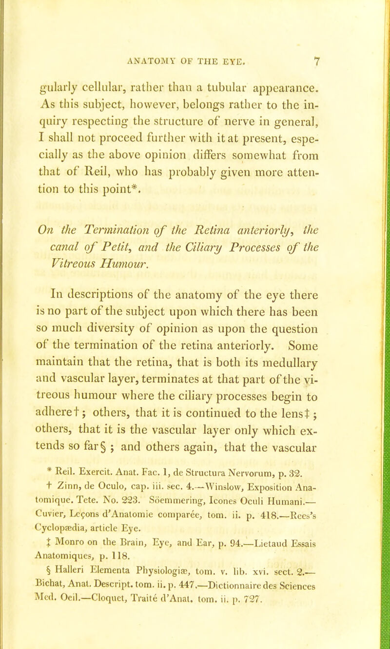 gularly cellular, rather than a tubular appearance. As this subject, however, belongs rather to the in- quiry respecting the structure of nerve in general, I shall not proceed further with it at present, espe- cially as the above opinion differs somewhat from that of Reil, who has probably given more atten- tion to this point*. On the Termination of the Retina anteriorly, the canal of Petit, and the Ciliary Processes of the Vitreous Humour. In descriptions of the anatomy of the eye there is no part of the subject upon which there has been so much diversity of opinion as upon the question of the termination of the retina anteriorly. Some maintain that the retina, that is both its medullary and vascular layer, terminates at that part of the vi- treous humour where the ciliary processes begin to adhere t; others, that it is continued to the lenst; others, that it is the vascular layer only which ex- tends so far§ ; and others again, that the vascular * Reil. Exercit. Anat. Fac. 1, de Structure Nervorum, p. 32. t Zinn, de Oculo, cap. iii. sec. 4.—Winslow, Exposition Ana- tomique. Tete. No. 223. Soemmering, Icones Oculi Humani.— Cuvier, Lecons cTAnatomie comparee, torn. ii. p. 418.—Rees's Cyclopaedia, article Eye. X Monro on the Brain, Eye, and Ear, p. 94.—Lietaud Essais Anatomiques, p. 118. § Halleri Elementa Physiologist;, torn. v. lib. xvi. sect. 2.— Bichat, Anat. Descript. torn. ii. p. 447.—Dictionnairedes Sciences Med. Oeil.—Cloquet, Traite d'Anat. torn. ii. p. 727.