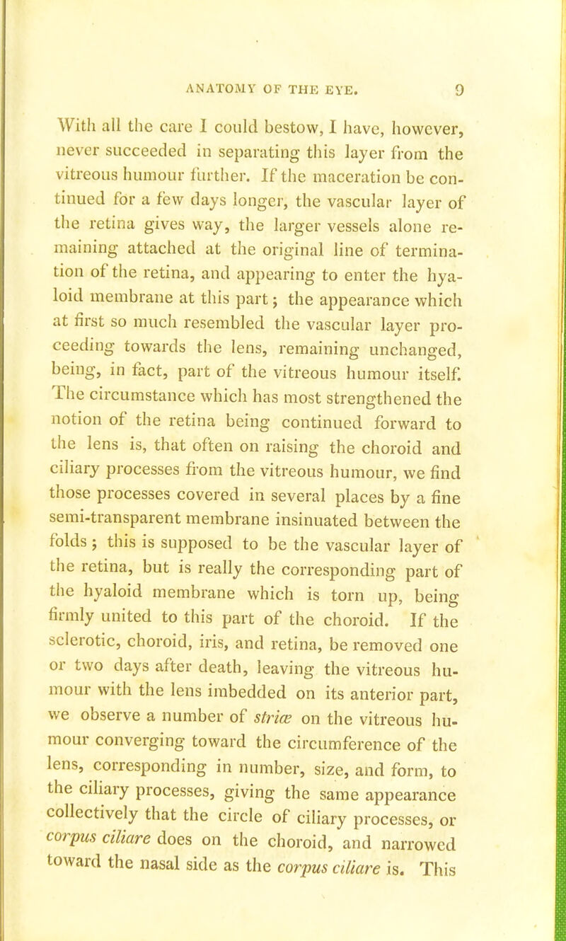 With all the care I could bestow, I have, however, never succeeded in separating this layer from the vitreous humour further. If the maceration be con- tinued for a few days longer, the vascular layer of the retina gives way, the larger vessels alone re- maining attached at the original line of termina- tion of the retina, and appearing to enter the hya- loid membrane at this part; the appearance which at first so much resembled the vascular layer pro- ceeding towards the lens, remaining unchanged, being, in fact, part of the vitreous humour itself. The circumstance which has most strengthened the notion of the retina being continued forward to the lens is, that often on raising the choroid and ciliary processes from the vitreous humour, we find those processes covered in several places by a fine semi-transparent membrane insinuated between the folds; this is supposed to be the vascular layer of the retina, but is really the corresponding part of the hyaloid membrane which is torn up, being firmly united to this part of the choroid. If the sclerotic, choroid, iris, and retina, be removed one or two days after death, leaving the vitreous hu- mour with the lens imbedded on its anterior part, we observe a number of stria? on the vitreous hu- mour converging toward the circumference of the lens, corresponding in number, size, and form, to the ciliary processes, giving the same appearance collectively that the circle of ciliary processes, or corpus ciliare does on the choroid, and narrowed toward the nasal side as the corpus ciliare is. This