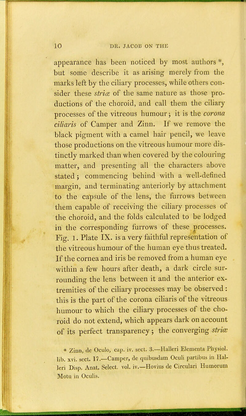 appearance has been noticed by most authors *, but some describe it as arising merely from the marks left by the ciliary processes, while others con- sider these strice of the same nature as those pro- ductions of the choroid, and call them the ciliary processes of the vitreous humour; it is the corona ciliaris of Camper and Zinn. If we remove the black pigment with a camel hair pencil, we leave those productions on the vitreous humour more dis- tinctly marked than when covered by the colouring matter, and presenting all the characters above stated; commencing behind with a well-defined margin, and terminating anteriorly by attachment to the capsule of the lens, the furrows between them capable of receiving the ciliary processes of the choroid, and the folds calculated to be lodged in the -corresponding furrows of these processes. Fig. 1. Plate IX. is a very faithful representation of the vitreous humour of the human eye thus treated. If the cornea and iris be removed from a human eye within a few hours after death, a dark circle sur- rounding the lens between it and the anterior ex- tremities of the ciliary processes may be observed: this is the part of the corona ciliaris of the vitreous humour to which the ciliary processes of the cho- roid do not extend, which appears dark on account of its perfect transparency; the converging stria? * Zinn, de Oculo, cap. iv. sect. 3.—Halleri Elementa Physiol, lib. xvi. sect. 17.—Camper, de quibusdam Oculi partibus in Hal- leri Disp. Anat. Select, vol. iv.—Hovius de Circulari Humorum Motu in Oculis.