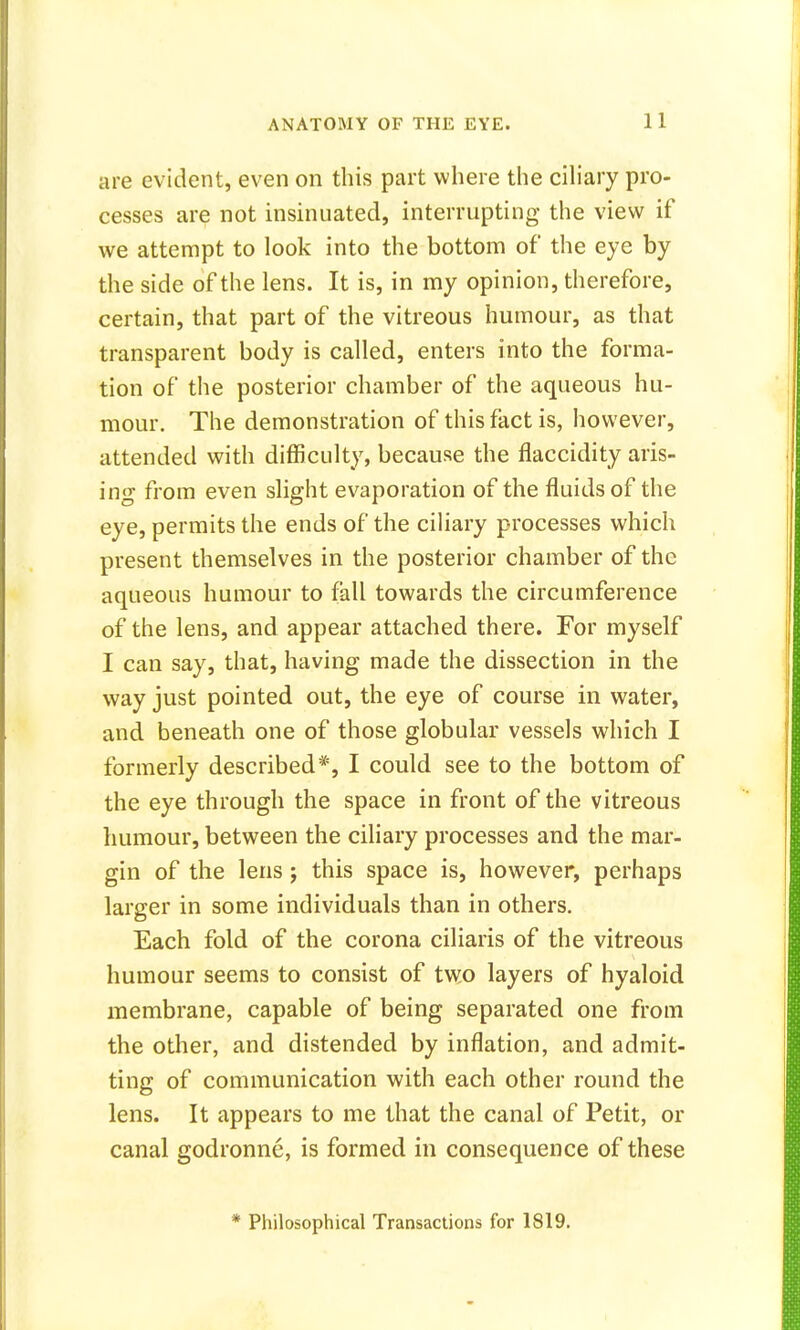 are evident, even on this part where the ciliary pro- cesses are not insinuated, interrupting the view if we attempt to look into the bottom of the eye by the side of the lens. It is, in my opinion, therefore, certain, that part of the vitreous humour, as that transparent body is called, enters into the forma- tion of the posterior chamber of the aqueous hu- mour. The demonstration of this fact is, however, attended with difficulty, because the flaccidity aris- ing from even slight evaporation of the fluids of the eye, permits the ends of the ciliary processes which present themselves in the posterior chamber of the aqueous humour to fall towards the circumference of the lens, and appear attached there. For myself I can say, that, having made the dissection in the way just pointed out, the eye of course in water, and beneath one of those globular vessels which I formerly described*, I could see to the bottom of the eye through the space in front of the vitreous humour, between the ciliary processes and the mar- gin of the lens ; this space is, however, perhaps larger in some individuals than in others. Each fold of the corona ciliaris of the vitreous humour seems to consist of two layers of hyaloid membrane, capable of being separated one from the other, and distended by inflation, and admit- ting of communication with each other round the lens. It appears to me that the canal of Petit, or canal godronne, is formed in consequence of these * Philosophical Transactions for 1819.