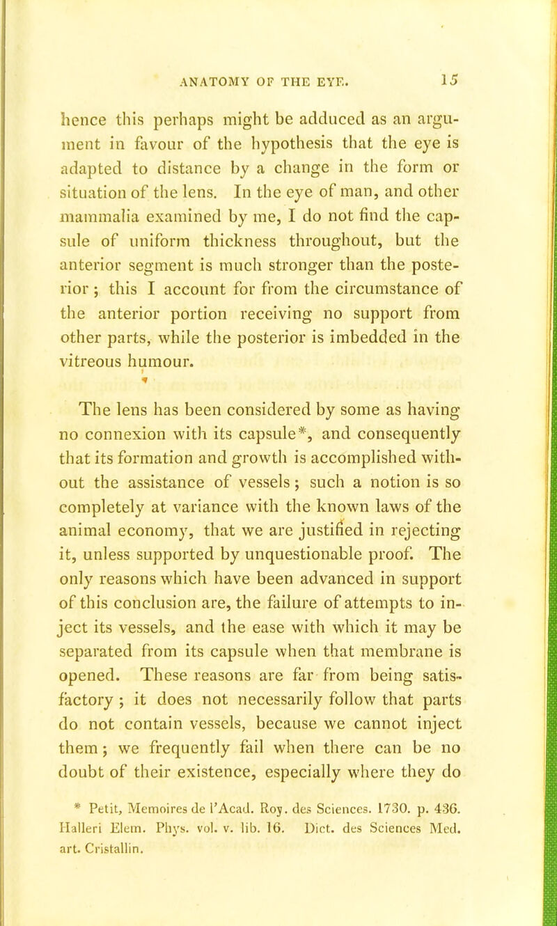 hence this perhaps might be adduced as an argu- ment in favour of the hypothesis that the eye is adapted to distance by a change in the form or situation of the lens. In the eye of man, and other mammalia examined by me, I do not find the cap- sule of uniform thickness throughout, but the anterior segment is much stronger than the poste- rior ; this I account for from the circumstance of the anterior portion receiving no support from other parts, while the posterior is imbedded in the vitreous humour. The lens has been considered by some as having no connexion with its capsule*, and consequently that its formation and growth is accomplished with- out the assistance of vessels; such a notion is so completely at variance with the known laws of the animal economy, that we are justified in rejecting it, unless supported by unquestionable proof. The only reasons which have been advanced in support of this conclusion are, the failure of attempts to in- ject its vessels, and the ease with which it may be separated from its capsule when that membrane is opened. These reasons are far from being satis- factory ; it does not necessarily follow that parts do not contain vessels, because we cannot inject them; we frequently fail when there can be no doubt of their existence, especially where they do * Petit, Memoires de l'Acad. Roy. des Sciences. 1730. p. 436. Halleri Elein. Phys. vol. v. lib. 16. Diet, des Sciences Med. art. Cristallin.