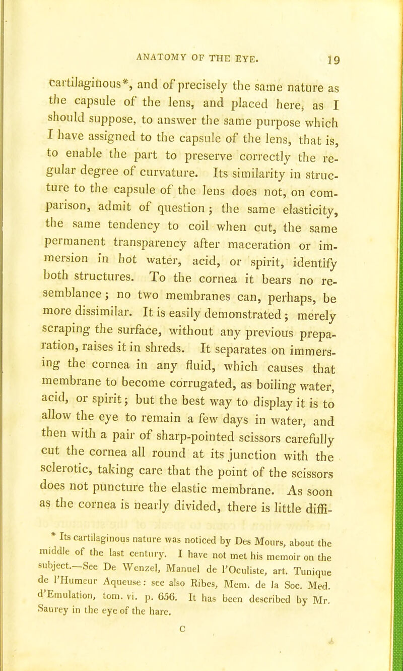 cartilaginous*, and of precisely the same nature as the capsule of the lens, and placed here, as I should suppose, to answer the same purpose which I have assigned to the capsule of the lens, that is, to enable the part to preserve correctly the re- gular degree of curvature. Its similarity in struc- ture to the capsule of the Jens does not, on com- parison, admit of question j the same elasticity, the same tendency to coil when cut, the same permanent transparency after maceration or im- mersion in hot water, acid, or spirit, identify both structures. To the cornea it bears no re- semblance ; no two membranes can, perhaps, be more dissimilar. It is easily demonstrated ; merely scraping the surface, without any previous prepa- ration, raises it in shreds. It separates on immers- ing the cornea in any fluid, which causes that membrane to become corrugated, as boiiing water, acid, or spirit; but the best way to display it is to allow the eye to remain a few days in water, and then with a pair of sharp-pointed scissors carefully cut the cornea all round at its junction with the sclerotic, taking care that the point of the scissors does not puncture the elastic membrane. As soon as the cornea is nearly divided, there is little diffi- * Its cartilaginous nature was noticed by Des Moure, about the middle of the last century. I have not met his memoir on the subject.—See De Wenzel, Manuel de l'Oculiste, art. Tunique de l'Humeur Aqueuse: see also Ribes, Mem. de la Soc. Med. d'Emulation, torn. vi. p. 656. It has been described by Mr. Saurey in the eye of the hare.