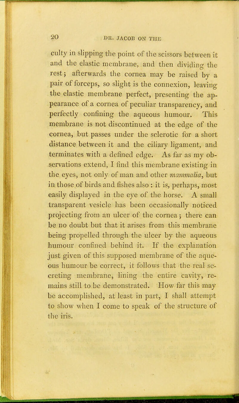 culty in slipping the point of the scissors between it and the elastic membrane, and then dividing; the rest j afterwards the cornea may be raised by a pair of forceps, so slight is the connexion, leaving the elastic membrane perfect, presenting the ap- pearance of a cornea of peculiar transparency, and perfectly confining the aqueous humour. This membrane is not discontinued at the edge of the cornea, but passes under the sclerotic for a short distance between it and the ciliary ligament, and terminates with a defined edge. As far as my ob- servations extend, I find this membrane existing in the eyes, not only of man and other mammalia, but in those of birds and fishes also : it is, perhaps, most easily displayed in the eye of the horse. A small transparent vesicle has been occasionally noticed projecting from an ulcer of the cornea j there can be no doubt but that it arises from this membrane being propelled through the ulcer by the aqueous humour confined behind it. If the explanation just given of this supposed membrane of the aque- ous humour be correct, it follows that the real se- creting membrane, lining the entire cavity, re- mains still to be demonstrated. How far this may be accomplished, at least in part, I shall attempt to show when I come to speak of the structure of the iris.