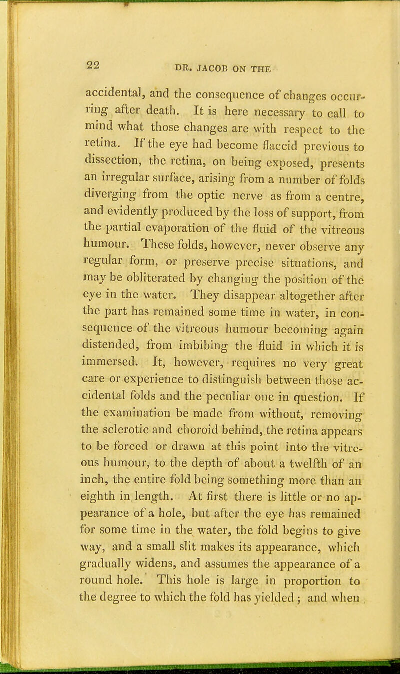 accidental, and the consequence of changes occur- ring after death. It is here necessary to call to mind what those changes are with respect to the retina. If the eye had become flaccid previous to dissection, the retina, on being exposed, presents an irregular surface, arising from a number of folds diverging from the optic nerve as from a centre, and evidently produced by the loss of support, from the partial evaporation of the fluid of the vitreous humour. These folds, however, never observe any regular form, or preserve precise situations, and may be obliterated by changing the position of the eye in the water. They disappear altogether after the part has remained some time in water, in con- sequence of the vitreous humour becoming again distended, from imbibing the fluid in which it is immersed. It, however, requires no very great care or experience to distinguish between those ac- cidental folds and the peculiar one in question. If the examination be made from without, removing- the sclerotic and choroid behind, the retina appears to be forced or drawn at this point into the vitre- ous humour, to the depth of about a twelfth of an inch, the entire fold being something more than an eighth in length. At first there is little or no ap- pearance of a hole, but after the eye has remained for some time in the water, the fold begins to give way, and a small slit makes its appearance, which gradually widens, and assumes the appearance of a round hole. This hole is large in proportion to the degree to which the fold has yielded ; and when