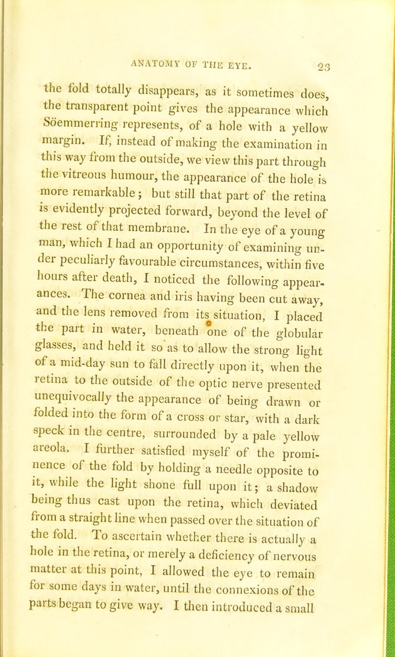 the fold totally disappears, as it sometimes does, the transparent point gives the appearance which Soemmering represents, of a hole with a yellow margin. If, instead of making the examination in this way from the outside, we view this part through the vitreous humour, the appearance of the hole is more remarkable; but still that part of the retina is evidently projected forward, beyond the level of the rest of that membrane. In the eye of a young man, which I had an opportunity of examining un- der peculiarly favourable circumstances, within five hours after death, I noticed the following appear- ances. The cornea and iris having been cut away, and the lens removed from its situation, I placed the part in water, beneath one of the globular glasses, and held it so as to allow the strong light of a mid-day sun to fall directly upon it, when the retina to the outside of the optic nerve presented unequivocally the appearance of being drawn or folded into the form of a cross or star, with a dark speck in the centre, surrounded by a pale yellow areola, I further satisfied myself of the promi- nence of the fold by holding a needle opposite to it, while the light shone full upon it; a shadow being thus cast upon the retina, which deviated from a straight line when passed over the situation of the fold. To ascertain whether there is actually a hole in the retina, or merely a deficiency of nervous matter at this point, I allowed the eye to remain for some days in water, until the connexions of the parts began to give way. I then introduced a small