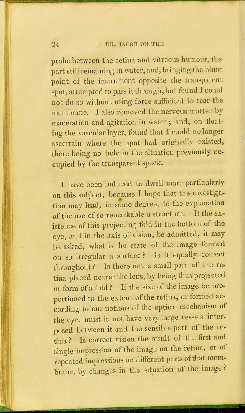 probe between the retina and vitreous humour, the part still remaining in water, and, bringing the blunt point of the instrument opposite the transparent spot, attempted to pass it through, but found I could not do so without using force sufficient to tear the membrane. I also removed the nervous matter by maceration and agitation in water ; and, on float- ing the vascular layer, found that I could no longer ascertain where the spot had originally existed, there being no hole in the situation previously oc- cupied by the transparent speck. I have been induced to dwell more particularly on this subject, because I hope that the investiga- tion may lead, in some degree, to the explanation of the use of so remarkable a structure. If the ex- istence of this projecting fold in the bottom of the eye, and in the axis of vision, be admitted, it may be asked, what is the state of the image formed on so irregular a surface ? Is it equally correct throughout ? Is there not a small part of the re- tina placed nearer the lens, by being thus projected in form of a fold ? If the size of the image be pro- portioned to the extent of the retina, or formed ac- cording to our notions of the optical mechanism of the eye, must it not have very large vessels inter- posed between it and the sensible part of the re- tina ? Is correct vision the result of the first and single impression of the image on the retina, or of repeated impressions on different parts of that mem- brane, by changes in the situation of the image ?