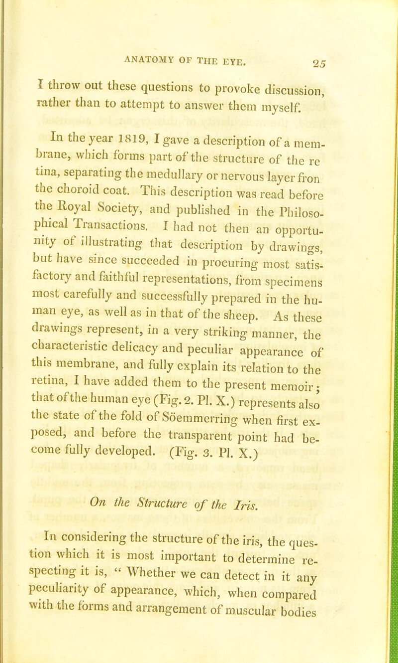 I throw out these questions to provoke discussion, rather than to attempt to answer them myself. In the year 1819, I gave a description of a mem- brane, which forms part of the structure of the re tina, separating the medullary or nervous layer fron the choroid coat. This description was read before the Royal Society, and published in the Philoso- phical Transactions. I had not then an opportu- nity of illustrating that description by drawings, but have since succeeded in procuring most satis- factory and faithful representations, from specimens most carefully and successfully prepared in the hu- man eye, as well as in that of the sheep. As these drawings represent, in a very striking manner, the characteristic delicacy and peculiar appearance of this membrane, and fully explain its relation to the retina, I have added them to the present memoir; that of the human eye (Fig. 2. PI. X.) represents also the state of the fold of Soemmering when first ex- posed, and before the transparent point had be- come fully developed. (Fig. 3. PI. X.) On the Structure of the Iris. In considering the structure of the iris, the ques- tion which it is most important to determine re- specting it is,  Whether we can detect in it any peculiarity of appearance, which, when compared with the forms and arrangement of muscular bodies