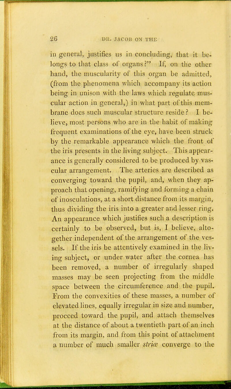 in genera], justifies us in concluding, that it be- longs to that class of organs ? If, on the other hand, the muscularity of this organ be admitted, (from the phenomena which accompany its action being in unison with the laws which regulate mus- cular action in general,) in what part of this mem- brane does such muscular structure reside ? I be- lieve, most persons who are in the habit of making frequent examinations of the eye, have been struck by the remarkable appearance which the front of the iris presents in the living subject. This appear- ance is generally considered to be produced by vas- cular arrangement. The arteries are described as converging toward the pupil, and, when they ap- proach that opening, ramifying and forming a chain of inosculations, at a short distance from its margin, thus dividing the iris into a greater and lesser ring. An appearance which justifies such a description is certainly to be observed, but is, I believe, alto- gether independent of the arrangement of the ves- sels. If the iris be attentively examined in the liv- ing subject, or under water after the cornea has been removed, a number of irregularly shaped masses may be seen projecting from the middle space between the circumference and the pupil. From the convexities of these masses, a number of elevated lines, equally irregular in size and number, proceed toward the pupil, and attach themselves at the distance of about a twentieth part of an inch from its margin, and from this point of attachment a number of much smaller strict' converge to the