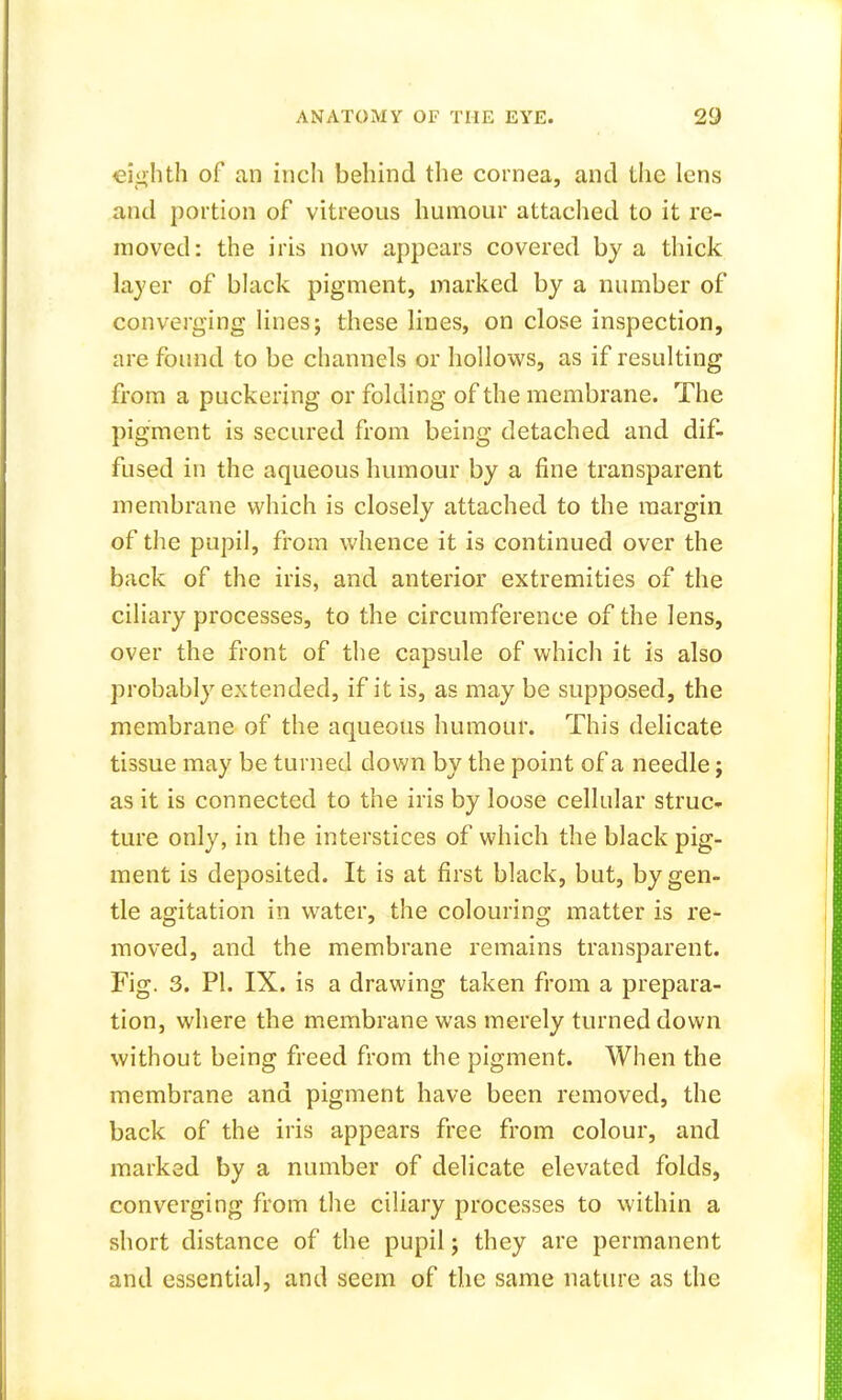eighth of an inch behind the cornea, and the lens and portion of vitreous humour attached to it re- moved: the iris now appears covered by a thick layer of black pigment, marked by a number of converging lines; these lines, on close inspection, are found to be channels or hollows, as if resulting from a puckering or folding of the membrane. The pigment is secured from being detached and dif- fused in the aqueous humour by a fine transparent membrane which is closely attached to the margin of the pupil, from whence it is continued over the back of the iris, and anterior extremities of the ciliary processes, to the circumference of the lens, over the front of the capsule of which it is also probably extended, if it is, as may be supposed, the membrane of the aqueous humour. This delicate tissue may be turned down by the point of a needle; as it is connected to the iris by loose cellular struc- ture only, in the interstices of which the black pig- ment is deposited. It is at first black, but, by gen- tle agitation in water, the colouring matter is re- moved, and the membrane remains transparent. Fig. 3. PI. IX. is a drawing taken from a prepara- tion, where the membrane was merely turned down without being freed from the pigment. When the membrane and pigment have been removed, the back of the iris appears free from colour, and marked by a number of delicate elevated folds, converging from the ciliary processes to within a short distance of the pupil; they are permanent and essential, and seem of the same nature as the