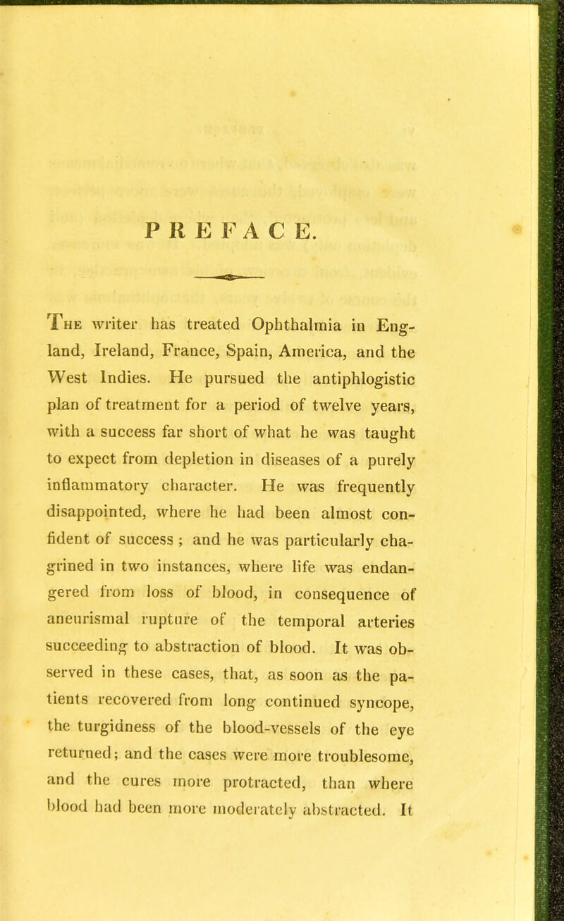 PREFACE. The writer has treated Ophthalmia in Eng- land, Ireland, France, Spain, America, and the West Indies. He pursued the antiphlogistic plan of treatment for a period of twelve years, with a success far short of what he was taught to expect from depletion in diseases of a purely inflammatory character. He was frequently disappointed, where he had been almost con- fident of success ; and he was particularly cha- grined in two instances, where life was endan- gered from loss of blood, in consequence of aneurismal rupture of the temporal arteries succeeding to abstraction of blood. It was ob- served in these cases, that, as soon as the pa- tients recovered from long continued syncope, the turgidness of the blood-vessels of the eye returned; and the cases were more troublesome, and the cures more protracted, than where blood had been more moderately abstracted. It