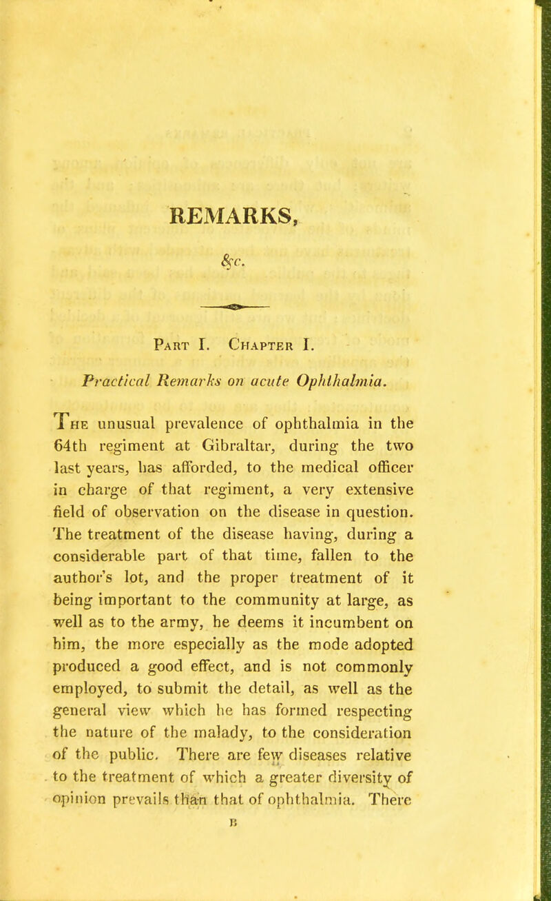 REMARKS, Part I. Chapter I. Practical Remarks on acute. Ophthalmia. The unusual prevalence of ophthalmia in the 64th regiment at Gibraltar, during the two last years, has afforded, to the medical officer in charge of that regiment, a very extensive field of observation on the disease in question. The treatment of the disease having, during a considerable part of that time, fallen to the author's lot, and the proper treatment of it being important to the community at large, as well as to the army, he deems it incumbent on him, the more especially as the mode adopted produced a good effect, and is not commonly employed, to submit the detail, as well as the general view which he has formed respecting the nature of the malady, to the consideration of the public. There are few diseases relative to the treatment of which a greater diversity of opinion prevails than that of ophthalmia. There B