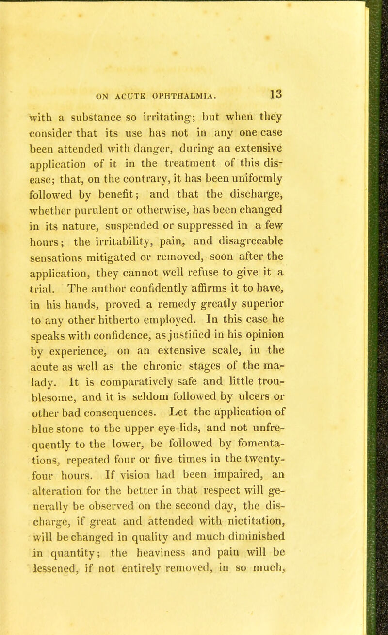 with a substance so irritating; but when they consider that its use has not in any one case been attended with danger., during an extensive application of it in the treatment of this dis- ease; that, on the contrary, it has been uniformly followed by benefit; and that the discharge, whether purulent or otherwise, has been changed in its nature, suspended or suppressed in a few hours; the irritability, pain, and disagreeable sensations mitigated or removed, soon after the application, they cannot well refuse to give it a trial. The author confidently affirms it to have, in his hands, proved a remedy greatly superior to any other hitherto employed. In this case he speaks with confidence, as justified in his opinion by experience, on an extensive scale, in the acute as well as the chronic stages of the ma- lady. It is comparatively safe and little trou- blesome, and it is seldom followed by ulcers or other bad consequences. Let the application of blue stone to the upper eye-lids, and not unfre- quently to the lower, be followed by fomenta- tions, repeated four or five times in the twenty- four hours. If vision had been impaired, an alteration for the better in that respect will ge- nerally be observed on the second day, the dis- charge, if great and attended with nictitation, will be changed in quality and much diminished in quantity; the heaviness and pain will be lessened, if not entirely removed, in so much,