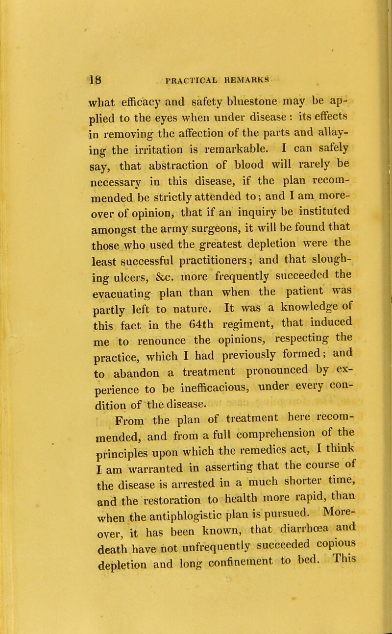 what efficacy and safety bluestone may be ap- plied to the eyes when under disease : its effects in removing the affection of the parts and allay- ing the irritation is remarkable. I can safely say, that abstraction of blood will rarely be necessary in this disease, if the plan recom- mended be strictly attended to; and I am more- over of opinion, that if an inquiry be instituted amongst the army surgeons, it will be found that those who used the greatest depletion were the least successful practitioners; and that slough- ing ulcers, &c. more frequently succeeded the evacuating plan than when the patient was partly left to nature. It was a knowledge of this fact in the 64th regiment, that induced me to renounce the opinions, respecting the practice, which I had previously formed; and to abandon a treatment pronounced by ex- perience to be inefficacious, under every con- dition of the disease. From the plan of treatment here recom- mended, and from a full comprehension of the principles upon which the remedies act, I think I am warranted in asserting that the course of the disease is arrested in a much shorter time, and the restoration to health more rapid, than when the antiphlogistic plan is pursued. More- over, it has been known, that diarrhoea and death have not unfrequently succeeded copious depletion and long confinement to bed. This