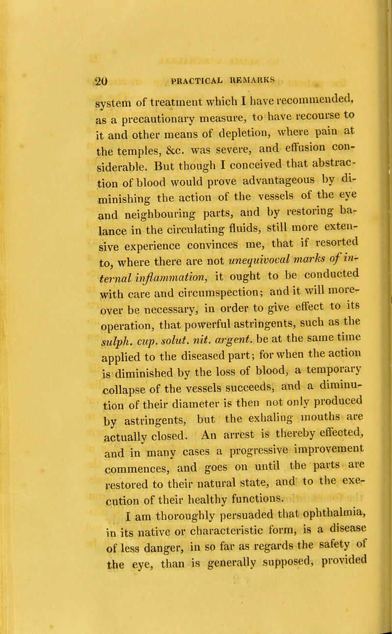 system of treatment which I have recommended, as a precautionary measure, to have recourse to it and other means of depletion, where pain at the temples, &c. was severe, and effusion con- siderable. But though I conceived that abstrac- tion of blood would prove advantageous by di- minishing the action of the vessels of the eye and neighbouring parts, and by restoring ba- lance in the circulating fluids, still more exten- sive experience convinces me, that if resorted to, where there are not unequivocal marks of in- ternal inflammation, it ought to be conducted with care and circumspection; and it will more- over be necessary, in order to give effect to its operation, that powerful astringents, such as the sulph. cup. solut. nit. argent, be at the same time applied to the diseased part; for when the action is diminished by the loss of blood, a temporary collapse of the vessels succeeds, and a diminu- tion of their diameter is then not only produced by astringents, but the exhaling mouths are actually closed. An arrest is thereby effected, and in'many cases a progressive improvement commences, and goes on until the parts are restored to their natural state, and to the exe- cution of their healthy functions. I am thoroughly persuaded that ophthalmia, in its native or characteristic form, is a disease of less danger, in so far as regards the safety of the eye, than is generally supposed, provided