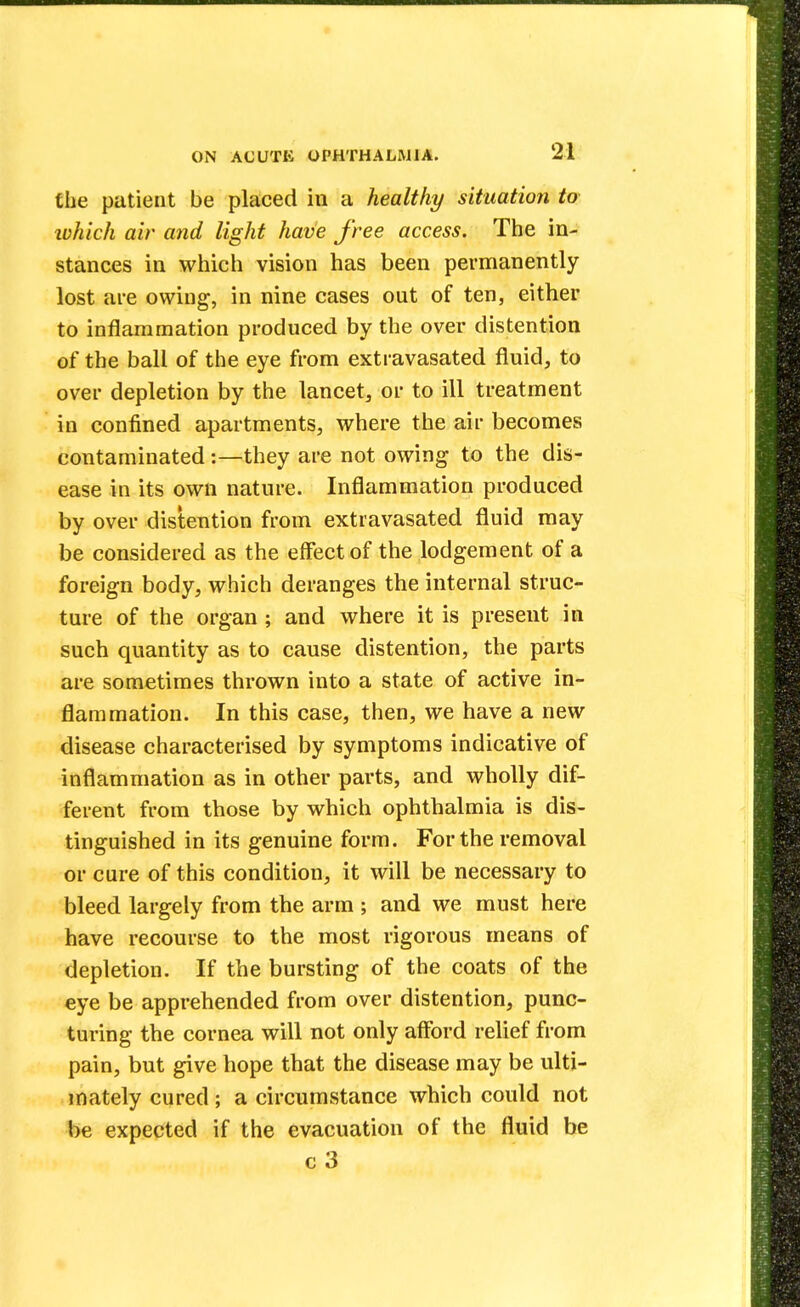 the patient be placed in a healthy situation to ivhich air and light have free access. The in- stances in which vision has been permanently lost are owing, in nine cases out of ten, either to inflammation produced by the over distention of the ball of the eye from extravasated fluid, to over depletion by the lancet, or to ill treatment in confined apartments, where the air becomes contaminated:—they are not owing to the dis- ease in its own nature. Inflammation produced by over distention from extravasated fluid may be considered as the effect of the lodgement of a foreign body, which deranges the internal struc- ture of the organ ; and where it is present in such quantity as to cause distention, the parts are sometimes thrown into a state of active in- flammation. In this case, then, we have a new disease characterised by symptoms indicative of inflammation as in other parts, and wholly dif- ferent from those by which ophthalmia is dis- tinguished in its genuine form. For the removal or cure of this condition, it will be necessary to bleed largely from the arm ; and we must here have recourse to the most rigorous means of depletion. If the bursting of the coats of the eye be apprehended from over distention, punc- turing the cornea will not only afford relief from pain, but give hope that the disease may be ulti- mately cured; a circumstance which could not be expected if the evacuation of the fluid be c 3