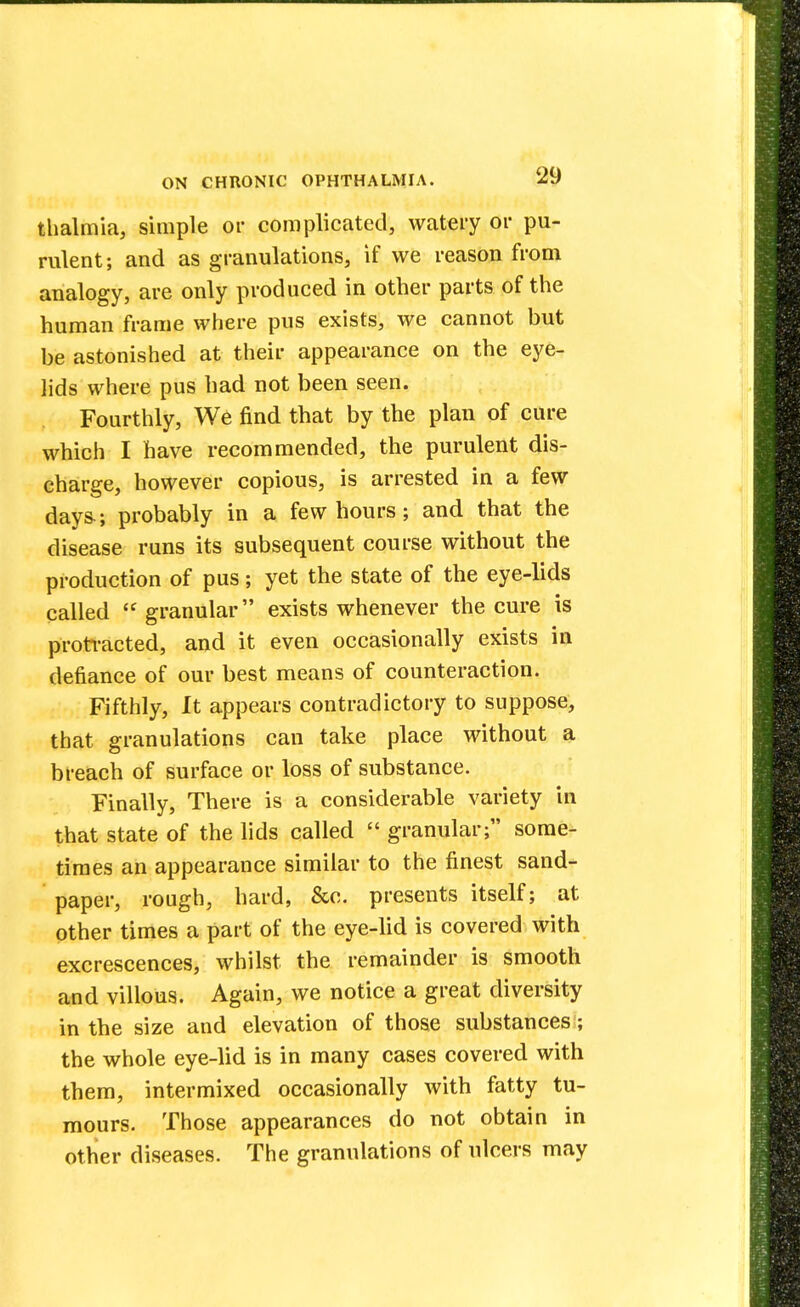 thalmia, simple or complicated, watery or pu- rulent; and as granulations, if we reason from analogy, are only produced in other parts of the human frame where pus exists, we cannot but be astonished at their appearance on the eye- lids where pus had not been seen. Fourthly, We find that by the plan of cure which I have recommended, the purulent dis- charge, however copious, is arrested in a few days.; probably in a few hours; and that the disease runs its subsequent course without the production of pus; yet the state of the eye-lids called  granular exists whenever the cure is protracted, and it even occasionally exists in defiance of our best means of counteraction. Fifthly, It appears contradictory to suppose, that granulations can take place without a breach of surface or loss of substance. Finally, There is a considerable variety in that state of the lids called  granular; some- times an appearance similar to the finest sand- paper, rough, hard, &c. presents itself; at other times a part of the eye-lid is covered with excrescences, whilst the remainder is smooth and villous. Again, we notice a great diversity in the size and elevation of those substances; the whole eye-lid is in many cases covered with them, intermixed occasionally with fatty tu- mours. Those appearances do not obtain in other diseases. The granulations of ulcers may
