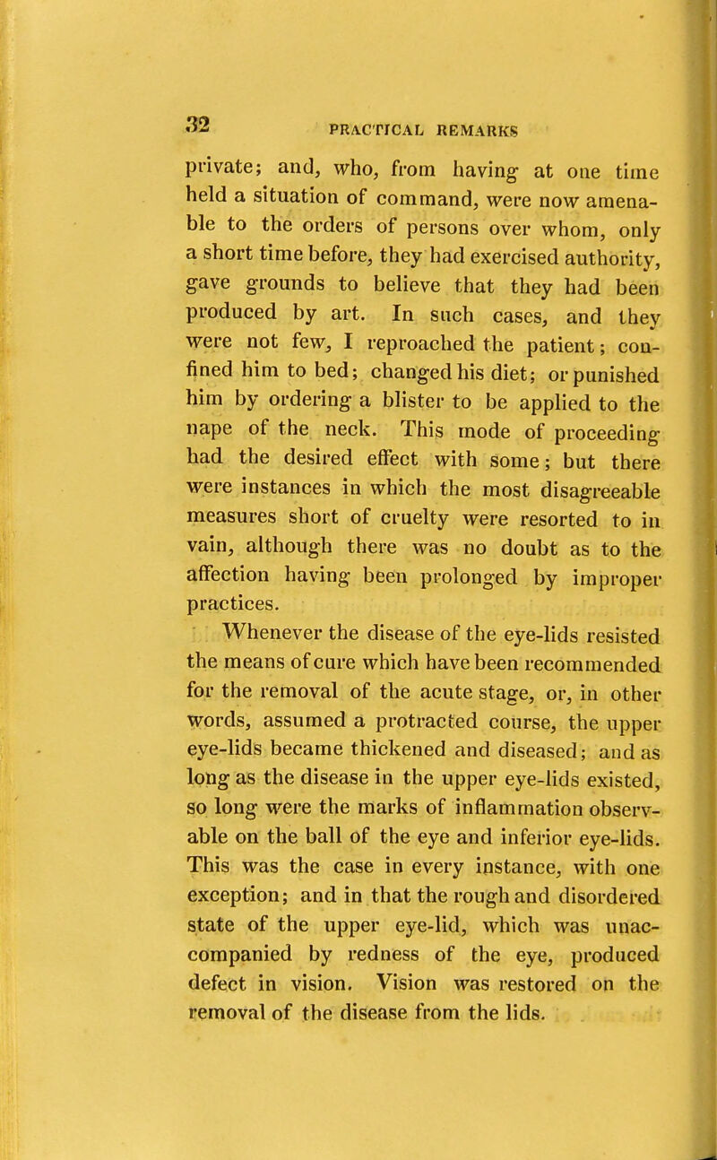 private; and, who, from having at one time held a situation of command, were now amena- ble to the orders of persons over whom, only a short time before, they had exercised authority, gave grounds to believe that they had been produced by art. In such cases, and they were not few, I reproached the patient; con- fined him to bed; changed his diet; or punished him by ordering a blister to be applied to the nape of the neck. This mode of proceeding had the desired effect with some; but there were instances in which the most disagreeable measures short of cruelty were resorted to in vain, although there was no doubt as to the affection having been prolonged by improper practices. Whenever the disease of the eye-lids resisted the means of cure which have been recommended for the removal of the acute stage, or, in other Words, assumed a protracted course, the upper eye-lids became thickened and diseased; and as long as the disease in the upper eye-lids existed, so long were the marks of inflammation observ- able on the ball of the eye and inferior eye-lids. This was the case in every instance, with one exception; and in that the rough and disordered state of the upper eye-lid, which was unac- companied by redness of the eye, produced defect in vision. Vision was restored on the removal of the disease from the lids.