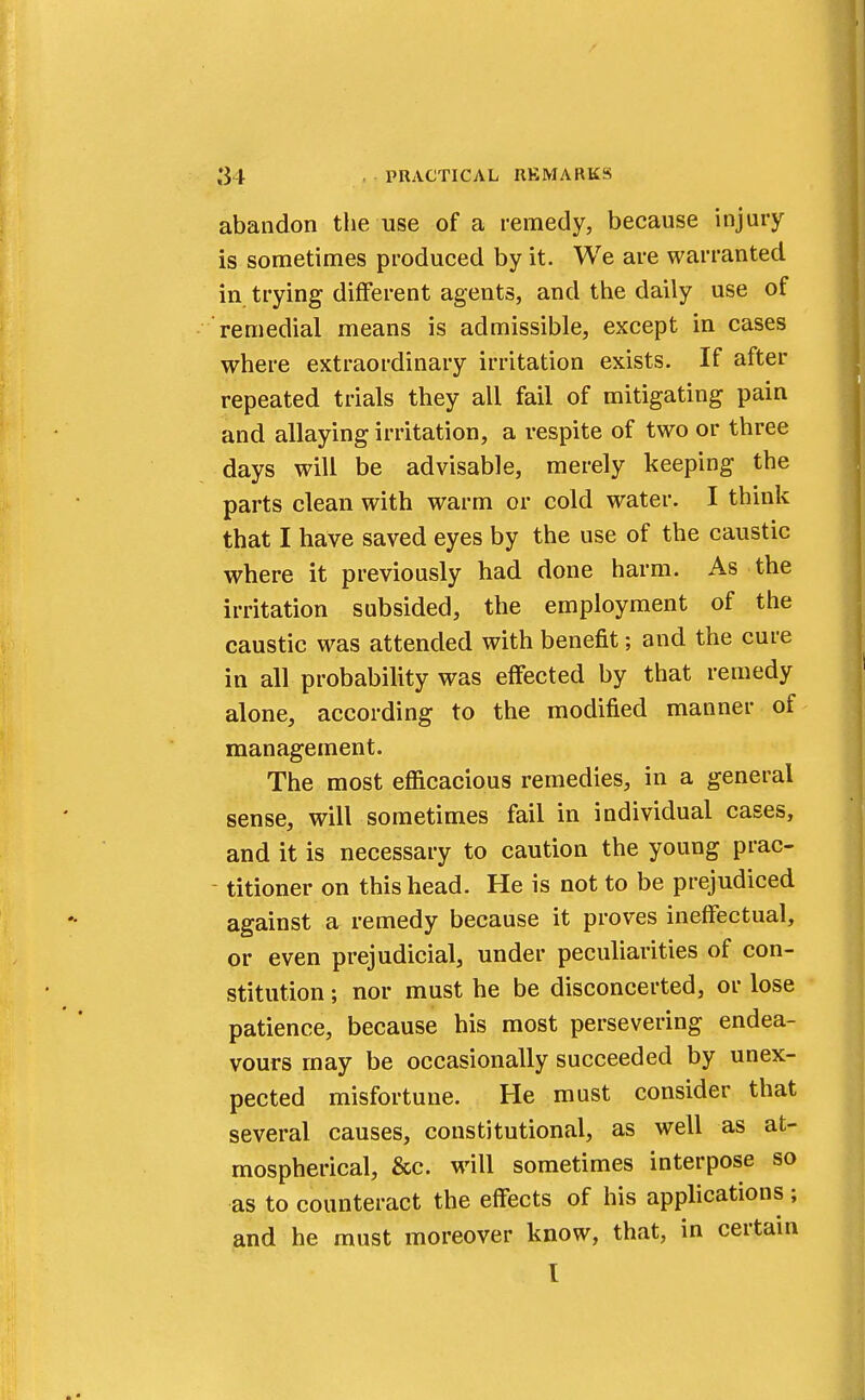 abandon the use of a remedy, because injury is sometimes produced by it. We are warranted in trying different agents, and the daily use of remedial means is admissible, except in cases where extraordinary irritation exists. If after repeated trials they all fail of mitigating pain and allaying irritation, a respite of two or three days will be advisable, merely keeping the parts clean with warm or cold water. I think that I have saved eyes by the use of the caustic where it previously had done harm. As the irritation subsided, the employment of the caustic was attended with benefit; and the cure in all probability was effected by that remedy alone, according to the modified manner of management. The most efficacious remedies, in a general sense, will sometimes fail in individual cases, and it is necessary to caution the young prac- titioner on this head. He is not to be prejudiced against a remedy because it proves ineffectual, or even prejudicial, under peculiarities of con- stitution ; nor must he be disconcerted, or lose patience, because his most persevering endea- vours may be occasionally succeeded by unex- pected misfortune. He must consider that several causes, constitutional, as well as at- mospherical, &c. will sometimes interpose so as to counteract the effects of his applications 5 and he must moreover know, that, in certain I