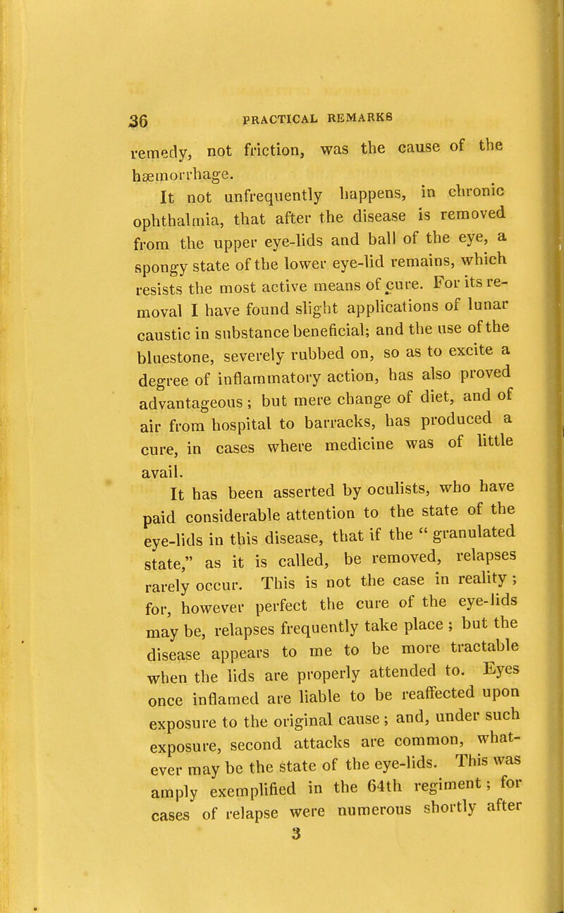 remedy, not friction, was the cause of the haemorrhage. It not unfrequently happens, in chronic ophthalmia, that after the disease is removed from the upper eye-lids and ball of the eye, a spongy state of the lower eye-lid remains, which resists the most active means of cure. For its re- moval I have found slight applications of lunar caustic in substance beneficial; and the use of the bluestone, severely rubbed on, so as to excite a degree of inflammatory action, has also proved advantageous; but mere change of diet, and of air from hospital to barracks, has produced a cure, in cases where medicine was of little avail. It has been asserted by oculists, who have paid considerable attention to the state of the eye-lids in this disease, that if the  granulated state, as it is called, be removed, relapses rarely occur. This is not the case in reality; for, however perfect the cure of the eye-lids may be, relapses frequently take place ; but the disease appears to me to be more tractable when the lids are properly attended to. Eyes once inflamed are liable to be reaffected upon exposure to the original cause; and, under such exposure, second attacks are common, what- ever may be the state of the eye-lids. This was amply exemplified in the 64th regiment; for cases of relapse were numerous shortly after 3