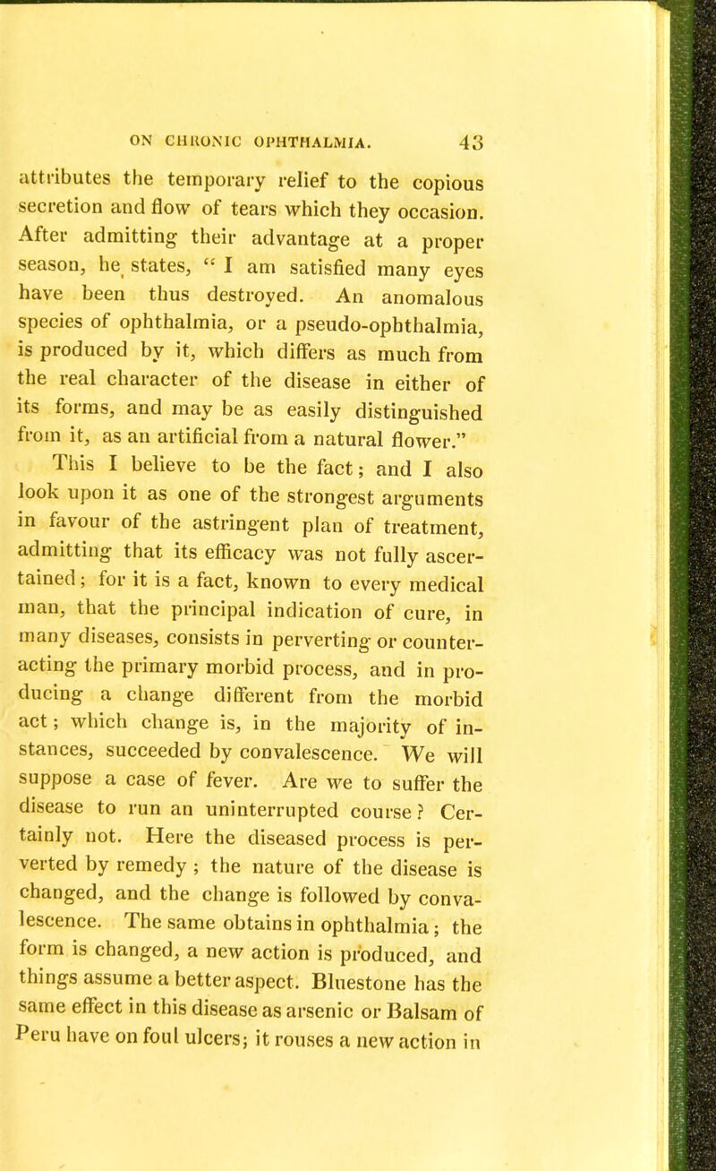 attributes the temporary relief to the copious secretion and flow of tears which they occasion. After admitting their advantage at a proper season, he, states,  I am satisfied many eyes have been thus destroyed. An anomalous species of ophthalmia, or a pseudo-ophthalmia, is produced by it, which differs as much from the real character of the disease in either of its forms, and may be as easily distinguished from it, as an artificial from a natural flower. This I believe to be the fact; and I also look upon it as one of the strongest arguments in favour of the astringent plan of treatment, admitting that its efficacy was not fully ascer- tained ; for it is a fact, known to every medical man, that the principal indication of cure, in many diseases, consists in perverting or counter- acting the primary morbid process, and in pro- ducing a change different from the morbid act; which change is, in the majority of in- stances, succeeded by convalescence. We will suppose a case of fever. Are we to suffer the disease to run an uninterrupted course ? Cer- tainly not. Here the diseased process is per- verted by remedy ; the nature of the disease is changed, and the change is followed by conva- lescence. The same obtains in ophthalmia; the form is changed, a new action is produced, and things assume a better aspect. Bluestone has the same effect in this disease as arsenic or Balsam of Peru have on foul ulcers; it rouses a new action in