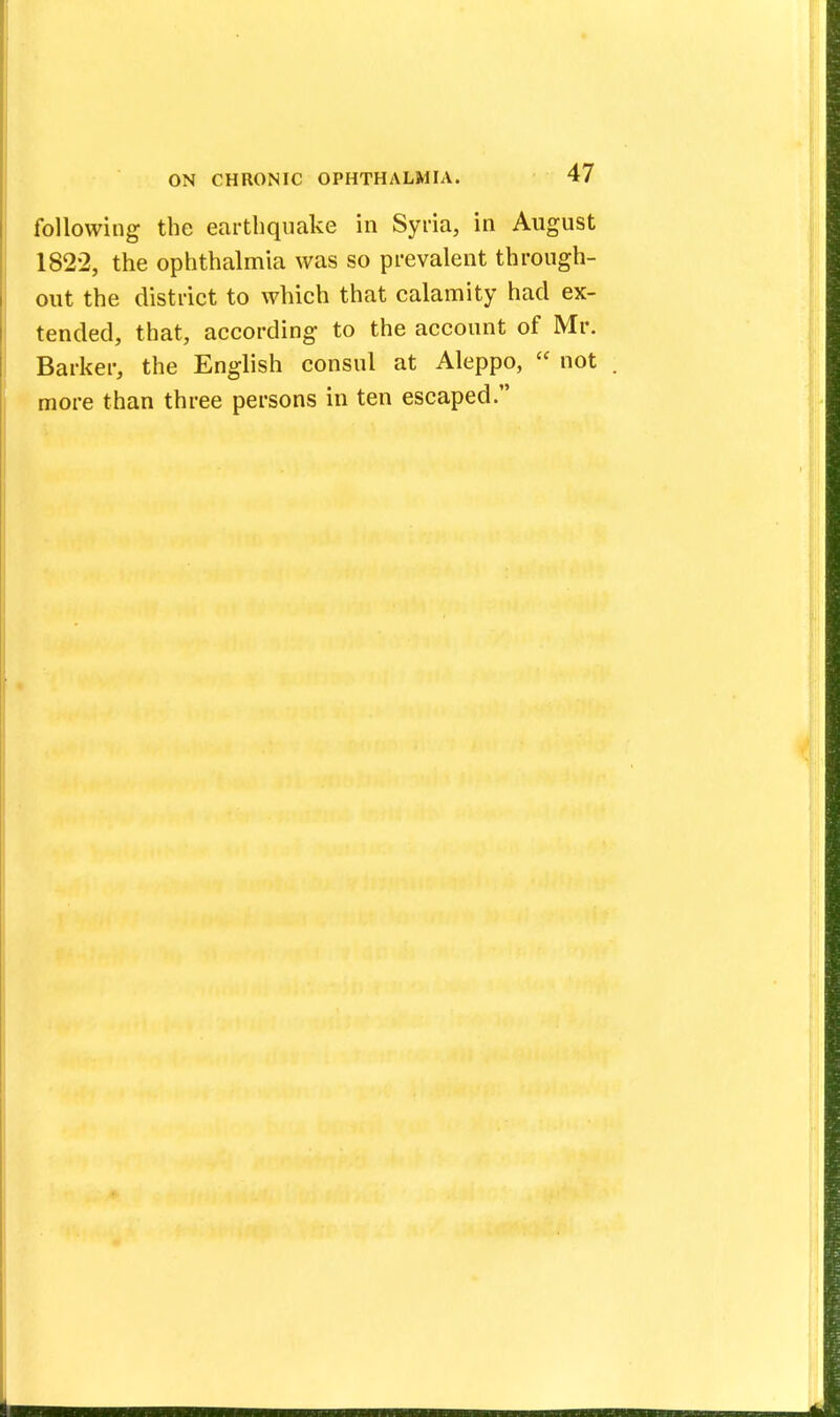 following the earthquake in Syria, in August 1822, the ophthalmia was so prevalent through- out the district to which that calamity had ex- tended, that, according to the account of Mr. Barker, the English consul at Aleppo,  not more than three persons in ten escaped.