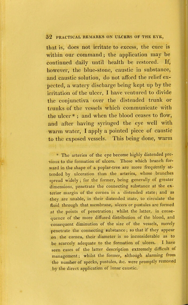 that is, does not irritate to excess, the cure is within our command; the application may be continued daily until health be restored. If, however, the blue-stone, caustic in substance, and caustic solution, do not afford the relief ex- pected, a watery discharge being kept up by the irritation of the ulcer, I have ventured to divide the conjunctiva over the distended trunk or trunks of the vessels which communicate with the ulcer * ; and when the blood ceases to flow, and after having syringed the eye well with warm water, I apply a pointed piece of caustic to the exposed vessels. This being done, warm * The arteries of the eye become highly distended pre- vious to the formation of ulcers. Those which branch for- ward in the shape of a poplar-tree are more frequently at- tended by ulceration than the arteries, whose branches spread widely ; for the former, being generally of greater dimensions, penetrate the connecting substance at the ex- terior margin of the cornea in a distended state; and as they are unable, in their distended state, to circulate the fluid through that membrane, ulcers or pustules are formed at the points of penetration; whilst the latter, in conse- quence of the more diffused distribution of the blood, and consequent diminution of the size of the vessels, merely penetrate the connecting substance; so that if they appear on the cornea, their diameter is so inconsiderable as to be scarcely adequate to the formation of ulcers. I have seen cases of the latter description extremely difficult of management; whilst the former, although alarming from the number of specks, pustules, &c. were promptly removed by the direct application of lunar caustic.