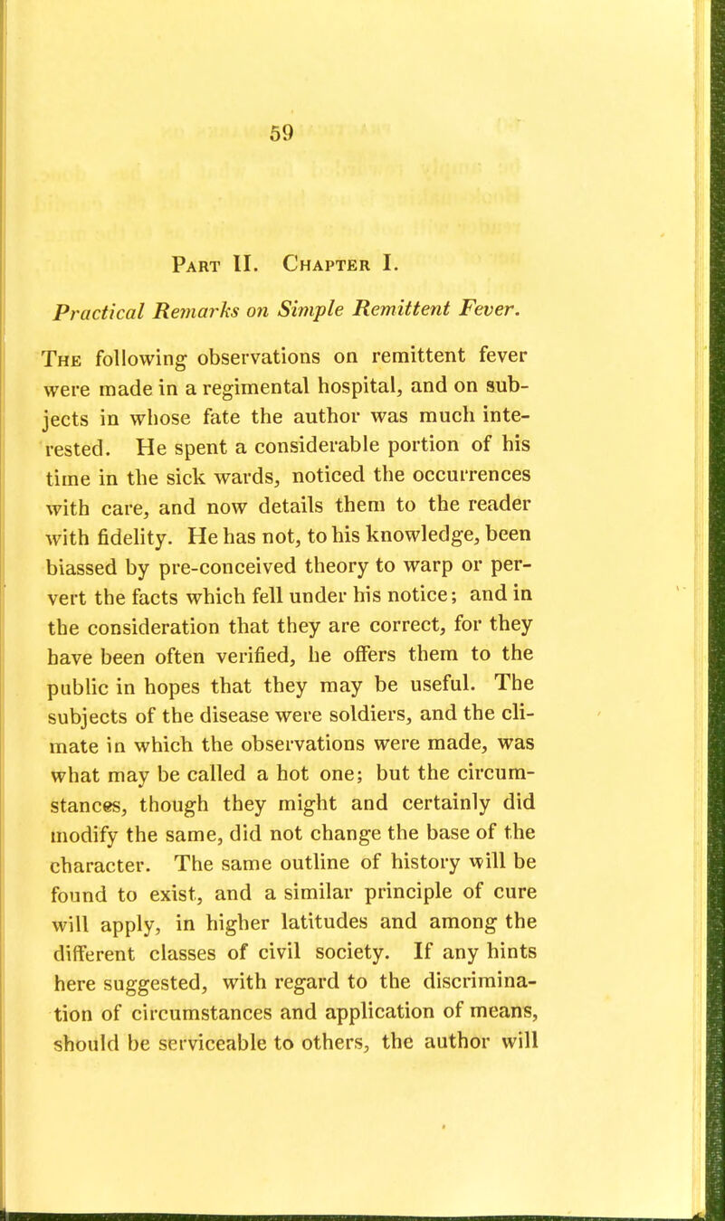 Part II. Chapter I. Practical Remarks on Simple Remittent Fever. The following observations on remittent fever were made in a regimental hospital, and on sub- jects in whose fate the author was much inte- rested. He spent a considerable portion of his time in the sick wards, noticed the occurrences with care, and now details them to the reader with fidelity. He has not, to his knowledge, been biassed by pre-conceived theory to warp or per- vert the facts which fell under his notice; and in the consideration that they are correct, for they have been often verified, he offers them to the public in hopes that they may be useful. The subjects of the disease were soldiers, and the cli- mate in which the observations were made, was what may be called a hot one; but the circum- stances, though they might and certainly did modify the same, did not change the base of the character. The same outline of history will be found to exist, and a similar principle of cure will apply, in higher latitudes and among the different classes of civil society. If any hints here suggested, with regard to the discrimina- tion of circumstances and application of means, should be serviceable to others, the author will