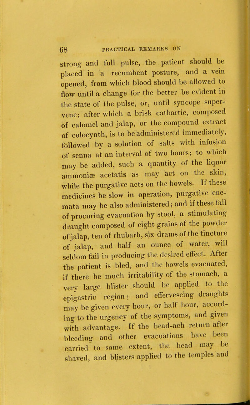 strong and full pulse, the patient should be placed in a recumbent posture, and a vein opened, from which blood should be allowed to flow until a change for the better be evident in the state of the pulse, or, until syncope super- vene; after which a brisk cathartic, composed of calomel and jalap, or the compound extract of colocynth, is to be administered immediately, followed by a solution of salts with infusion of senna at an interval of two hours; to which may be added, such a quantity of the liquor ammonise acetatis as may act on the skin, while the purgative acts on the bowels. If these medicines be slow in operation, purgative ene- mata may be also administered; and if these fail of procuring evacuation by stool, a stimulating draught composed of eight grains of the powder of jalap, ten of rhubarb, six drams of the tincture of jalap, and half an ounce of water, will seldom fail in producing the desired effect. After the patient is bled, and the bowels evacuated, if there be much irritability of the stomach, a very large blister should be applied to the epigastric region; and effervescing draughts may be given every hour, or half hour, accord- ing to the urgency of the symptoms, and given with advantage. If the head-ach return after bleeding and other evacuations have been carried to some extent, the head may be shaved, and blisters applied to the temples and