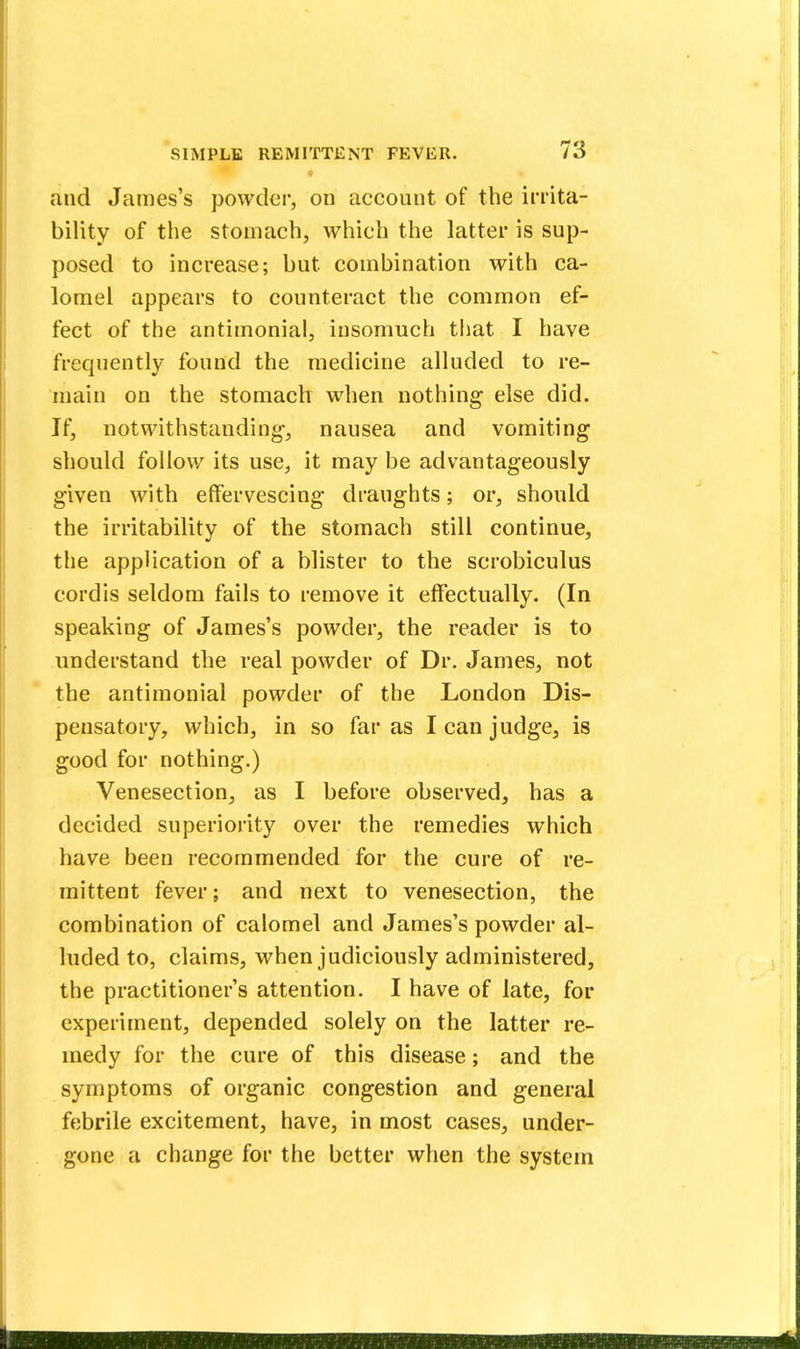 and James's powder, on account of the irrita- bility of the stomach, which the latter is sup- posed to increase; but combination with ca- lomel appears to counteract the common ef- fect of the antimonial, insomuch that I have frequently found the medicine alluded to re- main on the stomach when nothing else did. If, notwithstanding-, nausea and vomiting should follow its use, it may be advantageously given with effervescing draughts; or, should the irritability of the stomach still continue, the application of a blister to the scrobiculus cordis seldom fails to remove it effectually. (In speaking of James's powder, the reader is to understand the real powder of Dr. James, not the antimonial powder of the London Dis- pensatory, which, in so far as I can judge, is good for nothing.) Venesection, as I before observed, has a decided superiority over the remedies which have been recommended for the cure of re- mittent fever; and next to venesection, the combination of calomel and James's powder al- luded to, claims, when judiciously administered, the practitioner's attention. I have of late, for experiment, depended solely on the latter re- medy for the cure of this disease; and the symptoms of organic congestion and general febrile excitement, have, in most cases, under- gone a change for the better when the system