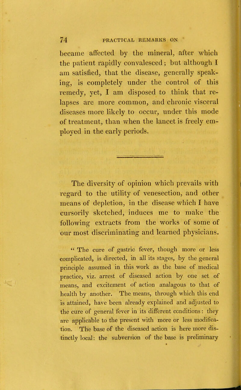 became affected by the mineral, after which the patient rapidly convalesced; but although I am satisfied, that the disease, generally speak- ing, is completely under the control of this remedy, yet, I am disposed to think that re- lapses are more common, and chronic visceral diseases more likely to occur, under this mode of treatment, than when the lancet is freely em- ployed in the early periods. The diversity of opinion which prevails with regard to the utility of venesection, and other means of depletion, in the disease which I have cursorily sketched, induces me to make the following extracts from the works of some of our most discriminating and learned physicians.  The cure of gastric fever, though more or less complicated, is directed, in all its stages, by the general principle assumed in this work as the base of medical practice, viz. arrest of diseased action by one set of means, and excitement of action analagous to that of health by another. The means, through which this end is attained, have been already explained and adjusted to the cure of general fever in its different conditions: they are applicable to the present with more or less modifica- tion. The base of the diseased action is here more dis- tinctly local: the subversion of the base is preliminary