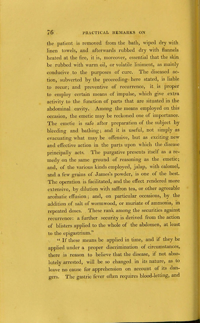 the patient is removed from the bath, wiped dry with linen towels, and afterwards rubbed dry with flannels heated at the fire, it is, moreover, essential that the skin be rubbed with warm oil, or volatile liniment, as mainly conducive to the purposes of cure. The diseased ac- tion, subverted by the proceeding here stated, is liable to recur; and preventive of recurrence, it is proper to employ certain means of impulse, which give extra activity to the function of parts that are situated in the abdominal cavity. Among the means employed on this occasion, the emetic may be reckoned one of importance. The emetic is safe after preparation of the subject by bleeding and bathing; and it is useful, not simply as evacuating what may be offensive, but as exciting new and effective action in the parts upon which the disease principally acts. The purgative presents itself as a re- medy on the same ground of reasoning as the emetic; and, of the various kinds employed, jalap, with calomel, and a few grains of James's powder, is one of the best. The operation is facilitated, and the effect rendered more extensive, by dilution with saffron tea, or other agreeable aromatic effusion; and, on particular occasions, by the addition of salt of wormwood, or muriate of ammonia, in repeated doses. These rank among the securities against recurrence: a further security is derived from the action of blisters applied to the whole of the abdomen, at least to the epigastrium.  If these means be applied in time, and if they be applied under a proper discrimination of circumstances, there is reason to believe that the disease, if not abso- lutely arrested, will be so changed in its nature, as to leave no cause for apprehension on account of its dan- gers. The gastric fever often requires blood-letting, and
