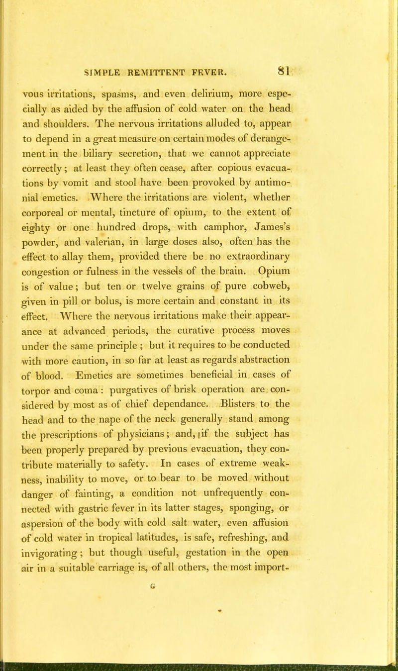 vous irritations, spasms, and even delirium, more espe- cially as aided by the affusion of cold water on the head and shoulders. The nervous irritations alluded to, appear to depend in a great measure on certain modes of derange- ment in the biliary secretion, that we cannot appreciate correctly ; at least they often cease, after copious evacua- tions by vomit and stool have been provoked by antimo- nial emetics. Where the irritations are violent, whether corporeal or mental, tincture of opium, to the extent of eighty or one hundred drops, with camphor, James's powder, and valerian, in large doses also, often has the effect to allay them, provided there be no extraordinary congestion or fulness in the vessels of the brain. Opium is of value; but ten or twelve grains of pure cobweb, given in pill or bolus, is more certain and constant in its effect. Where the nervous irritations make their appear- ance at advanced periods, the curative process moves under the same principle ; but it requires to be conducted with more caution, in so far at least as regards abstraction of blood. Emetics are sometimes beneficial in cases of torpor and coma : purgatives of brisk operation are con- sidered by most as of chief dependance. Blisters to the head and to the nape of the neck generally stand among the prescriptions of physicians; and, |if the subject has been properly prepared by previous evacuation, they con- tribute materially to safety. In cases of extreme weak- ness, inability to move, or to bear to be moved without dano-er of fainting, a condition not unfrequently con- nected with gastric fever in its latter stages, sponging, or aspersion of the body with cold salt water, even affusion of cold water in tropical latitudes, is safe, refreshing, and invigorating; but though useful, gestation in the open air in a suitable carriage is, of all others, the most import-