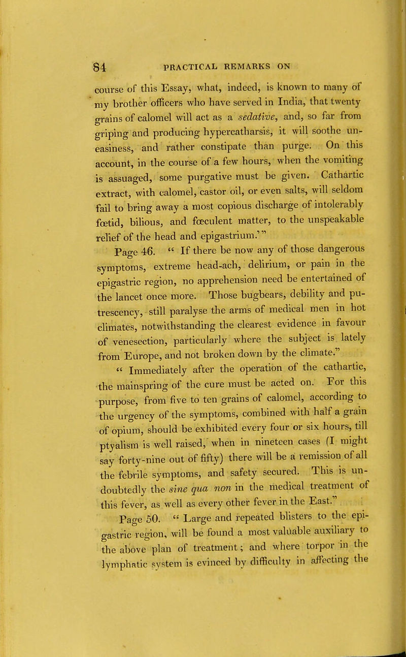 course of this Essay, what, indeed, is known to many of my brother officers who have served in India, that twenty grains of calomel will act as a sedative, and, so far from griping and producing hypercatharsis, it will soothe un- easiness, and rather constipate than purge. On this account, in the course of a few hours, when the vomiting is assuaged, some purgative must be given. Cathartic extract, with calomel, castor oil, or even salts, will seldom fail to bring away a most copious discharge of intolerably foetid, bilious, and fceculent matter, to the unspeakable relief of the head and epigastrium.'' Page 46.  If there be now any of those dangerous symptoms, extreme head-ach, delirium, or pain in the epigastric region, no apprehension need be entertained of the lancet once more. Those bugbears, debility and pu- trescency, still paralyse the arms of medical men in hot climates, notwithstanding the clearest evidence in favour of venesection, particularly where the subject is lately from Europe, and not broken down by the climate.'  Immediately after the operation of the cathartic, the mainspring of the cure must be acted on. For this purpose, from five to ten grains of calomel, according to the urgency of the symptoms, combined with half a grain of opium, should be exhibited every four or six hours, till ptyalism is well raised, when in nineteen cases (I might say forty-nine out of fifty) there will be a remission of all the febrile symptoms, and safety secured. This is un- doubtedly the sine qua non in the medical treatment of this fever, as well as every other fever in the East.11 Page 50.  Large and repeated blisters to the epi- gastric region, will be found a most valuable auxiliary to the above plan of treatment; and where torpor in the lymphatic system is evinced by difficulty in affecting the