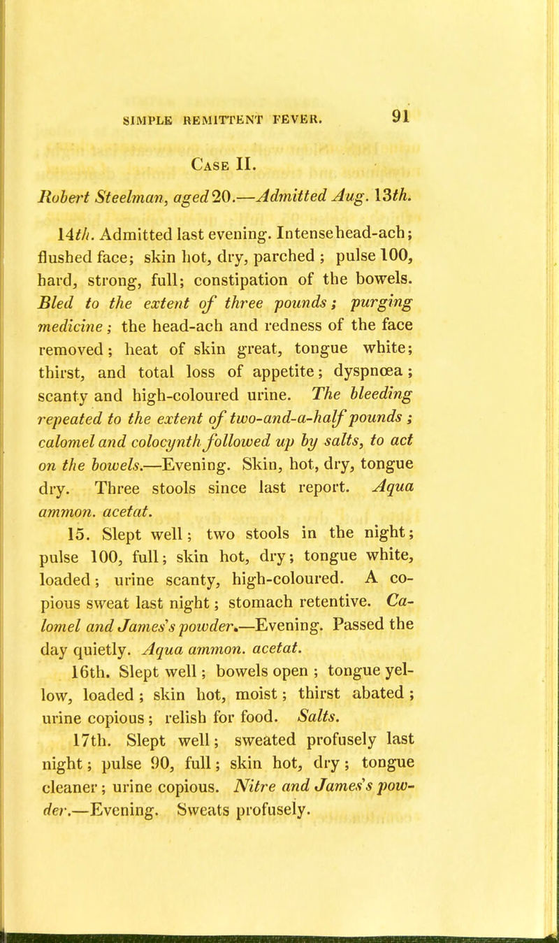 Case II. Robert Steelman, aged20.—Admitted Aug. \3th. 14th. Admitted last evening. Intensehead-ach; flushed face; skin hot, dry, parched ; pulse 100, hard, strong, full; constipation of the bowels. Bled to the extent of three -pounds; purging medicine; the head-ach and redness of the face removed; heat of skin great, tongue white; thirst, and total loss of appetite; dyspnoea; scanty and high-coloured urine. The bleeding repeated to the extent of two-and-a-half pounds; calomel and colocynth followed up by salts, to act on the bowels.—Evening. Skin, hot, dry, tongue dry. Three stools since last report. Aqua ammon. acetat. 15. Slept well; two stools in the night; pulse 100, full; skin hot, dry; tongue white, loaded; urine scanty, high-coloured. A co- pious sweat last night; stomach retentive. Ca- lomel and James's powder*—Evening. Passed the day quietly. Aqua ammon. acetat. 16th. Slept well; bowels open ; tongue yel- low, loaded ; skin hot, moist; thirst abated ; urine copious ; relish for food. Salts. 17th. Slept well; sweated profusely last night; pulse 90, full; skin hot, dry; tongue cleaner ; urine copious. Nitre and James s pow- der.—Evening. Sweats profusely.