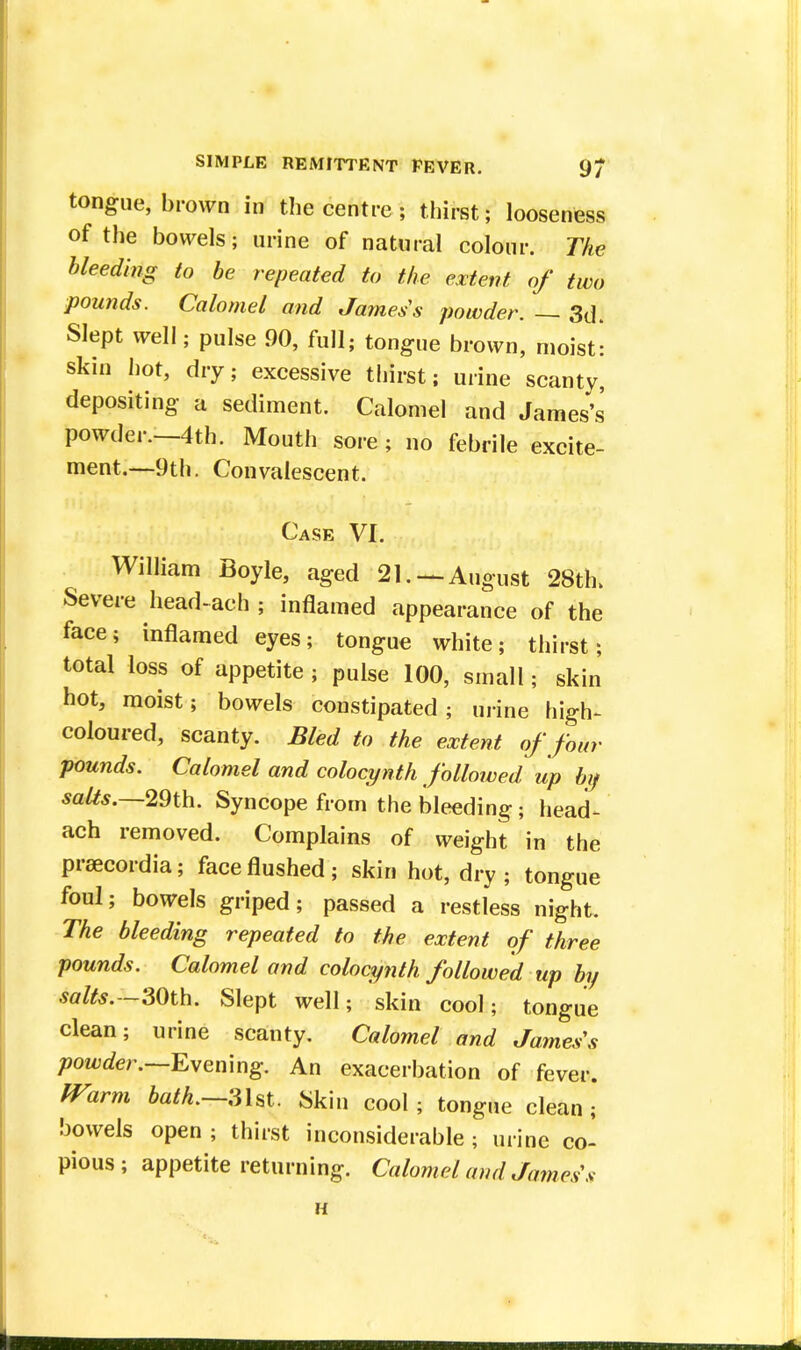 tongue, brown in the centre ; thirst; looseness of the bowels; urine of natural colour. The bleeding to be repeated to the extent of two pounds. Calomel and James's powder. — 3d. Slept well; pulse 90, full; tongue brown, moist- skin hot, dry; excessive thirst; urine scanty, depositing a sediment. Calomel and James's powder.—4th. Mouth sore; no febrile excite- ment.—9th. Convalescent. Case VI. William Boyle, aged 21. — August 28th. Severe head-ach ; inflamed appearance of the face; inflamed eyes; tongue white; thirst; total loss of appetite , pulse 100, small; skin hot, moist; bowels constipated; urine high- coloured, scanty. Bled to the extent of four pounds. Calomel and colocynth followed up by salts.—29th. Syncope from the bleeding; head- ach removed. Complains of weight in the prsecordia; face flushed; skin hot, dry; tongue foul; bowels griped; passed a restless night. The bleeding repeated to the extent of three pounds. Calomel and colocynth followed up by salts.—30th. Slept well; skin cool; tongue clean; urine scanty. Calomel and James's powder.—Evening. An exacerbation of fever. Warm bath.—31st. Skin cool; tongue clean ; bowels open ; thirst inconsiderable ; urine co- pious ; appetite returning. Calomel and James's H