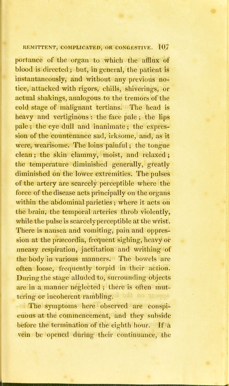 portance of the organ to which the afflux of blood is directed ; but, in general, the patient is instantaneously, and without any previous no- tice, attacked with rigors, chills, shiverings, or actual shakings, analogous to the tremors of the cold stage of malignant tertians. The head is heavy and vertiginous: the face pale; the lips pale; the eye dull and inanimate; the expres- sion of the countenance sad, irksome, and, as it were, wearisome. The loins painful; the tongue clean; the skin clammy, moist, and relaxed; the temperature diminished generally, greatly diminished on the lower extremities. The pulses of the artery are scarcely perceptible where the force of the disease acts principally on the organs within the abdominal parieties; where it acts on the brain, the temporal arteries throb violently, while the pulse is scarcely perceptible at the wrist. There is nausea and vomiting, pain and oppres- sion at the preecordia, frequent sighing, heavy or uneasy respiration, jactitation and writhing of the body in various manners. The bowels are often loose, frequently torpid in their action. During the stage alluded to, surrounding objects are in a manner neglected ; there is often mut- tering or incoherent rambling. The symptoms here observed are conspi- cuous at the commencement, and they subside before the termination of the eighth hour. If a vein be opened during their continuance, the