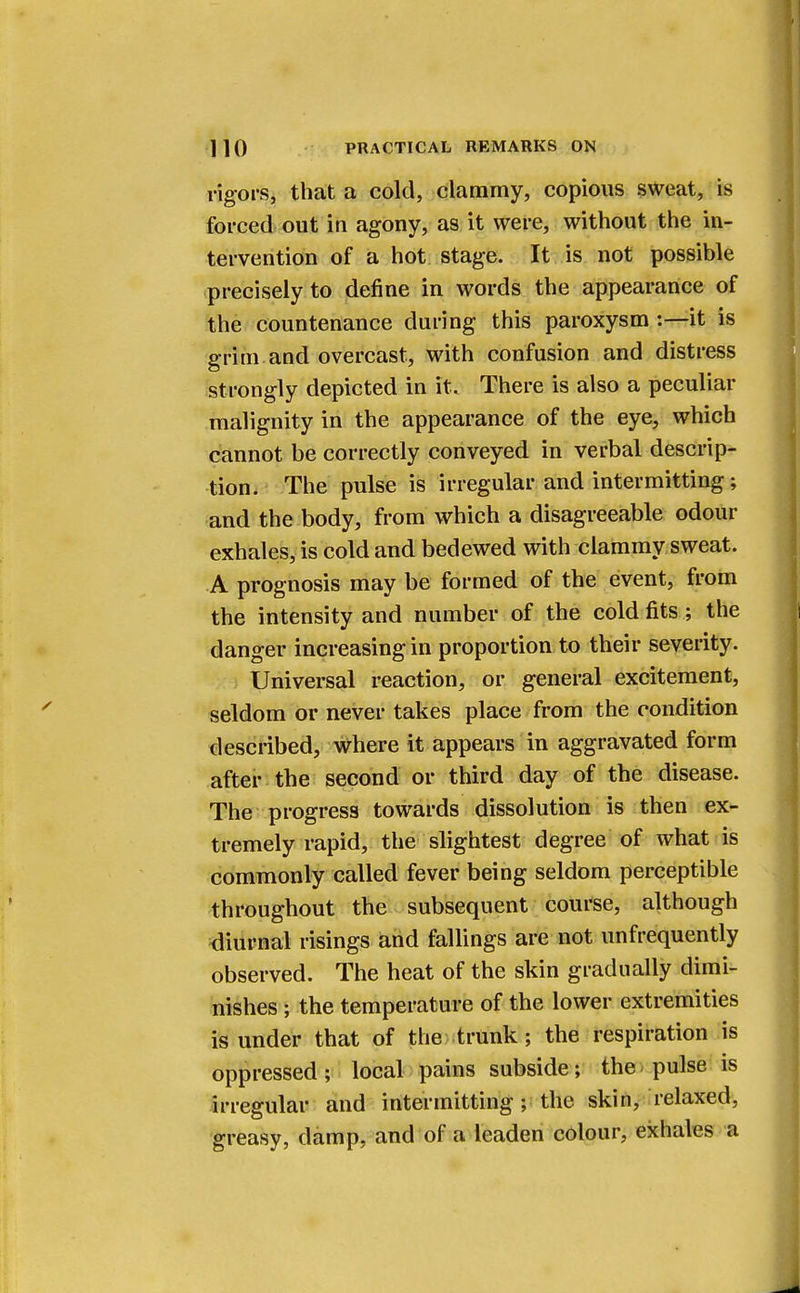rigors, that a cold, clammy, copious sweat, is forced out in agony, as it were, without the in- tervention of a hot stage. It is not possible precisely to define in words the appearance of the countenance during this paroxysm :—it is grim and overcast, with confusion and distress strongly depicted in it. There is also a peculiar malignity in the appearance of the eye, which cannot be correctly conveyed in verbal descrip- tion. The pulse is irregular and intermitting; and the body, from which a disagreeable odour exhales, is cold and bedewed with clammy sweat. A prognosis may be formed of the event, from the intensity and number of the cold fits; the danger increasing in proportion to their severity. Universal reaction, or general excitement, seldom or never takes place from the condition described, where it appears in aggravated form after the second or third day of the disease. The progress towards dissolution is then ex- tremely rapid, the slightest degree of what is commonly called fever being seldom perceptible throughout the subsequent course, although diurnal risings and fallings are not unfrequently observed. The heat of the skin gradually dimi- nishes ; the temperature of the lower extremities is under that of the trunk; the respiration is oppressed; local pains subside; the pulse is irregular and intermitting ; the skin, relaxed, greasy, damp, and of a leaden colour, exhales a