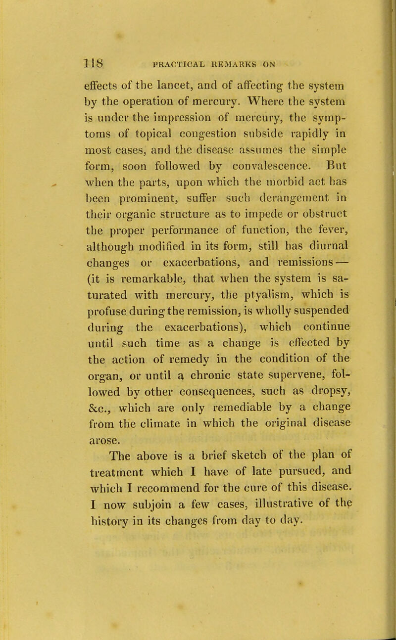 effects of the lancet, and of affecting the system by the operation of mercury. Where the system is under the impression of mercury, the symp- toms of topical congestion subside rapidly in most cases, and the disease assumes the simple form, soon followed by convalescence. But when the parts, upon which the morbid act has been prominent, suffer such derangement in their organic structure as to impede or obstruct the proper performance of function, the fever, although modified in its form, still has diurnal changes or exacerbations, and remissions — (it is remarkable, that when the system is sa- turated with mercury, the ptyalism, which is profuse during the remission, is wholly suspended during the exacerbations), which continue until such time as a change is effected by the action of remedy in the condition of the organ, or until a chronic state supervene, fol- lowed by other consequences, such as dropsy, &c, which are only remediable by a change from the climate in which the original disease arose. The above is a brief sketch of the plan of treatment which I have of late pursued, and which I recommend for the cure of this disease. I now subjoin a few cases, illustrative of the history in its changes from day to day.