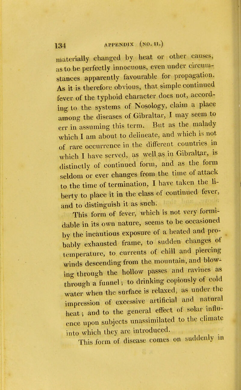 materially changed by heat or other causes, as to be perfectly innocuous, even under circum- stances apparently favourable for propagation. As it is therefore obvious, that simple continued fever of the typhoid character does not, accord- ing to the systems of Nosology, claim a place among the diseases of Gibraltar, I may seem to err in assuming this term. But as the malady which I am about to delineate, and which is not of rare occurrence in the different countries in which I have served, as well as in Gibraltar, is distinctly of continued form, and as the form seldom or ever changes from the time of attack to the time of termination, I have taken the li- berty to place it in the class of continued fever, and to distinguish it as such. This form of fever, which is not very formi- dable in its own nature, seems to be occasioned by the incautious exposure of a heated and pro- bably exhausted frame, to sudden changes ot temperature, to currents of chill and piercing winds descending from the mountain, and blow- ing through the hollow passes and ravines as through a funnel; to drinking copiously of cold water when the surface is relaxed, as under the impression of excessive artificial and natural heat; and to the general effect of solar influ- ence upon subjects unassimilated to the climate into which they are introduced. This form of disease comes on suddenly in