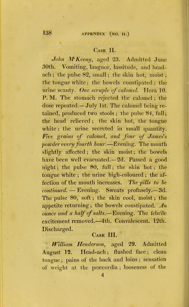 Case II. John M'Keeny, aged 23. Admitted June 30th. Vomiting, languor, lassitude, and head- ach ; the pulse 82, small; the skin hot, moist; the tongue white; the bowels constipated ; the urine scanty. One swuple of calomel. Hora 10. P. M. The stomach rejected the calomel ; the dose repeated.—July 1st. The calomel being re- tained, produced two stools ; the pulse 84, full; the head relieved ; the skin hot, the tongue white; the urine secreted in small quantity. Five grains of' calomel, and four of James's powder every fourth hour.—Evening. The mouth slightly affected; the skin moist; the bowels have been well evacuated.—2d. Passed a good night; the pulse 80, full; the skin hot; the tongue white ; the urine high-coloured ; the af- fection of the mouth increases. The pills to be continued. — Evening. Sweats profusely.—3d. The pulse 80, soft; the skin cool, moist; the appetite returning; the bowels constipated. An ounce and a half of salts.—Evening. The febrile excitement removed.—4th. Convalescent. 12th. Discharged. Case III. William Henderson, aged 29. Admitted August 12. Head-ach; flushed face; clean tongue; pains of the back and loins ; sensation of weight at the praecordia ; looseness of the 4