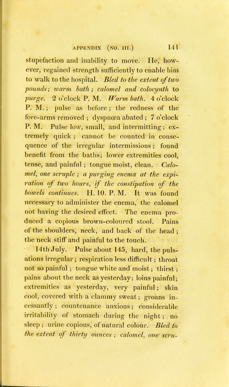 stupefaction and inability to move. He, how- ever, regained strength sufficiently to enable him to walk to the hospital. Bled to the extent of two pounds; ivarm bath; calomel and colocynth to purge. 2 o'clock P. M. Warm bath. 4 o'clock P. M.; pulse as before; the redness of the fore-arms removed ; dyspnoea abated ; 7 o'clock P. M. Pulse low,, small, and intermitting; ex- tremely quick ; cannot be counted in conse- quence of the irregular intermissions; found benefit from the baths; lower extremities cool, tense, and painful; tongue moist, clean. Calo- mel, one scruple ; a purging enema at the expi- ration of two hours, if the constipation of the bowels continues. II. 10. P. M. It was found necessary to administer the enema, the calomel not having the desired effect. The enema pro- duced a copious brown-coloured stool. Pains of the shoulders, neck, and back of the head ; the neck stiff and painful to the touch. 14th July. Pulse about 145, hard, the puls- ations irregular; respiration less difficult; throat not so painful; tongue white and moist; thirst; pains about the neck as yesterday; loins painful; extremities as yesterday, very painful; skin cool, covered with a clammy sweat; groans in- cessantly ; countenance anxious; considerable irritability of stomach during the night; no sleep ; urine copious, of natural colour. Bled to the extent of thirty ounces; calomel, one scru-