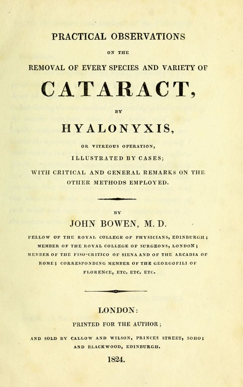 ON THE REMOVAL OF EVERY SPECIES AND VARIETY OF CATARACT, BY HYALONYXIS, OR VITREOUS OPERATION, ILLUSTRATED BY CASES; WITH CRITICAL AND GENERAL REMARKS ON THE OTHER METHODS EMPLOYED. BY JOHN BO WEN, M. D. FELLOW OF THE ROYAL COLLEGE OF PHYSICIANS, EDINBURGH ; MEMBER OF THE ROYAL COLLEGE OF SURGEONS, LONDON; MEMBER OF THE FISO-CRITICO OF SIENA AND OF THE ARCADIA OF ROME J CORRESPONDING MEMBER OF THE GEORGOFILI OF FLORENCE, ETC. ETC. ETC. LONDON: PRINTED FOR THE AUTHOR ; AND SOLD BY CALLOW AND WILSON, PRINCES STREET, SOHO; AND BLACKWOOD, EDINBURGH. 1824.