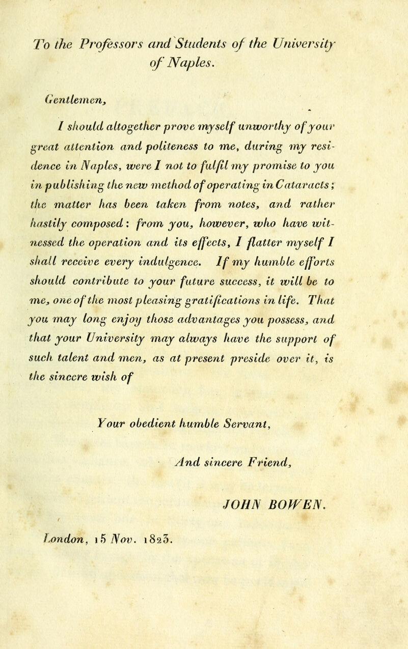 To the Professors and Students of the University of Naples. Gentlemen, I should altogether prove myself unworthy of your great attention and politeness to me, during my resi- dence in Naples, were I not to fulfil my promise to you in publishing the new method of operating inCalaracts; the matter has been taken from notes, and rather hastily composed: from you, however, who have wit- nessed the operation and its effects, I flatter myself I shall receive every indulgence. If my humble efforts should contribute to your future success, it will be to me, one of the most pleasing gratifications in life. That you may long enjoy those advantages you possess, and that your University may always have the support of such talent and men, as at present preside over it, is the sincere wish of Your obedient humble Servant, And sincere Friend, JOHN BOW EN London , 15 Nov. 1823.