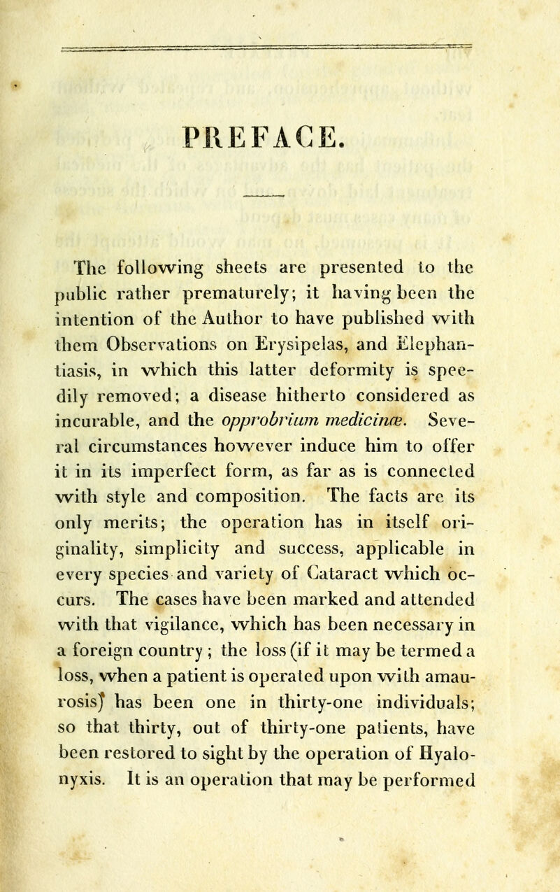 PREFACE The following sheets arc presented to the public rather prematurely; it having been the intention of the Author to have published with them Observations on Erysipelas, and Elephan- tiasis, in which this latter deformity is spee- dily removed; a disease hitherto considered as incurable, and the opprobrium medicince. Seve- ral circumstances however induce him to offer it in its imperfect form, as far as is connected with style and composition. The facts are its only merits; the operation has in itself ori- ginality, simplicity and success, applicable in every species and variety of Cataract which oc- curs. The cases have been marked and attended with that vigilance, which has been necessary in a foreign country ; the loss (if it may be termed a loss, when a patient is operated upon with amau- rosis} has been one in thirty-one individuals; so that thirty, out of thirty-one patients, have been restored to sight by the operation of Hyalo- nyxis. It is an operation that may be performed