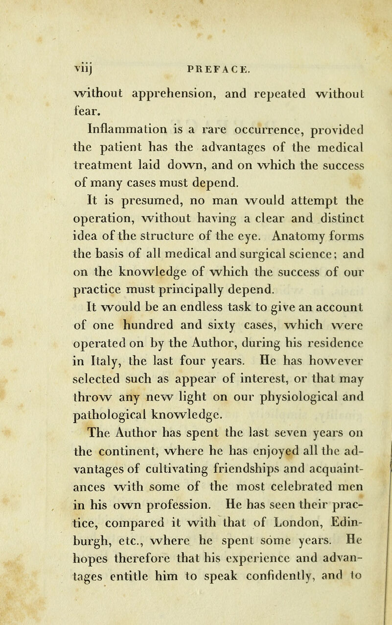 Vllj PREFACE. without apprehension, and repeated without fear. Inflammation is a rare occurrence, provided the patient has the advantages of the medical treatment laid down, and on which the success of many cases must depend. It is presumed, no man would attempt the operation, without having a clear and distinct idea of the structure of the eye. Anatomy forms the basis of all medical and surgical science ; and on the knowledge of which the success of our practice must principally depend. It would be an endless task to give an account of one hundred and sixty cases, which were operated on by the Author, during his residence in Italy, the last four years. He has however selected such as appear of interest, or that may throw any new light on our physiological and pathological knowledge. The Author has spent the last seven years on the continent, where he has enjoyed all the ad- vantages of cultivating friendships and acquaint- ances with some of the most celebrated men in his own profession. He has seen their prac- tice, compared it with that of London, Edin- burgh, etc., where he spent some years. He hopes therefore that his experience and advan- tages entitle him to speak confidently, and 1o