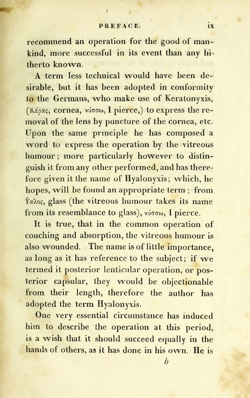 recommend an operation for the good of man- kind, more successful in its event than any hi- therto known. A term less technical would have been de- sirable, but it has been adopted in conformity to the Germans, who make use of Kcratonyxis, (Kepa?, cornea, vuggw, I pierce,) to express the re- moval of the lens by puncture of the cornea, etc. Upon the same principle he has composed a word to express the operation by the vitreous humour; more particularly however to distin- guish it from any other performed, and has there- fore given it the name of Hyalonyxis; which, he hopes, will be found an appropriate term ; from YaXo;, glass (the vitreous humour takes its name from its resemblance to glass), vucraco, 1 pierce. It is true, that in the common operation of couching and absorption, the vitreous humour is also wounded. The name is of little importance, as long as it has reference to the subject; if we termed it posterior lenticular operation, or pos- terior capsular, they would be objectionable from their length, therefore the author has adopted the term Hyalonyxis. One very essential circumstance has induced him to describe the operation at this period, is a wish that it should succeed equally in the hands of others, as it has done in his own. He is b