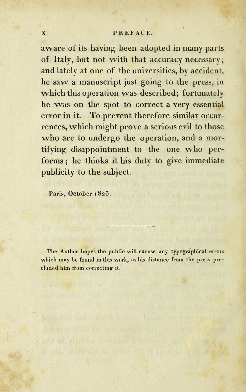 aware of its having been adopted in many parts of Italy, but not with that accuracy necessary; and lately at one of the universities, by accident, he saw a manuscript just going to the press, in which this operation was described; fortunately he was on the spot to correct a very essential error in it. To prevent therefore similar occur- rences, which might prove a serious evil to those who are to undergo the operation, and a mor- tifying disappointment to the one who per- forms ; he thinks it his duty to give immediate publicity to the subject. Paris, October 1825. The Author hopes the public will excuse any typographical error* which may be found in this work, as his distance from the press pre- cluded him from correcting it.