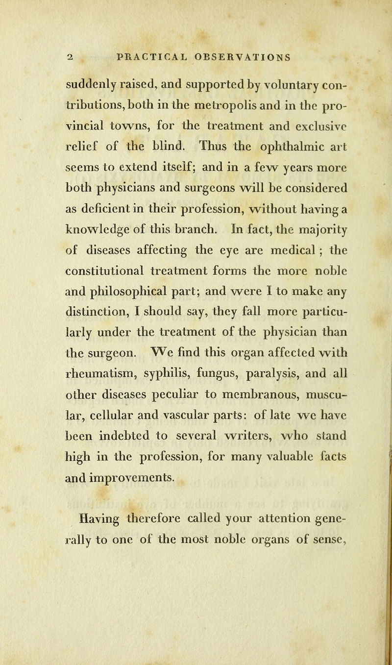 suddenly raised, and supported by voluntary con- tributions, both in the metropolis and in the pro- vincial towns, for the treatment and exclusive relief of the blind. Thus the ophthalmic art seems to extend itself; and in a few years more both physicians and surgeons will be considered as deficient in their profession, without having a knowledge of this branch. In fact, the majority of diseases affecting the eye are medical ; the constitutional treatment forms the more noble and philosophical part; and were I to make any distinction, I should say, they fall more particu- larly under the treatment of the physician than the surgeon. We find this organ affected with rheumatism, syphilis, fungus, paralysis, and all other diseases peculiar to membranous, muscu- lar, cellular and vascular parts: of late we have been indebted to several writers, who stand high in the profession, for many valuable facts and improvements. Having therefore called your attention gene- rally to one of the most noble organs of sense.